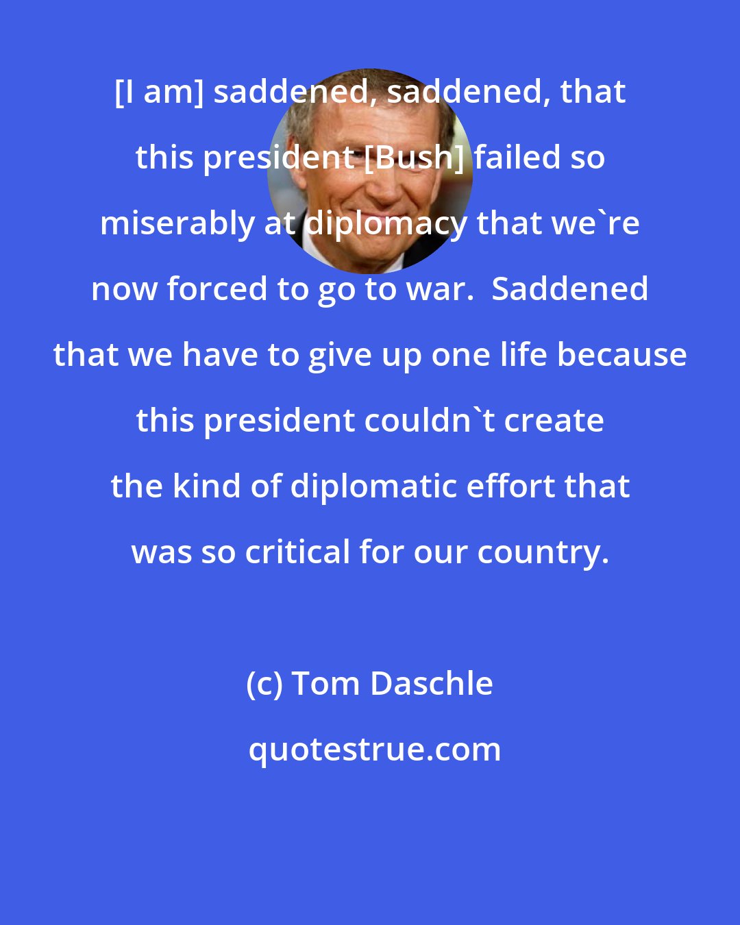 Tom Daschle: [I am] saddened, saddened, that this president [Bush] failed so miserably at diplomacy that we're now forced to go to war.  Saddened that we have to give up one life because this president couldn't create the kind of diplomatic effort that was so critical for our country.