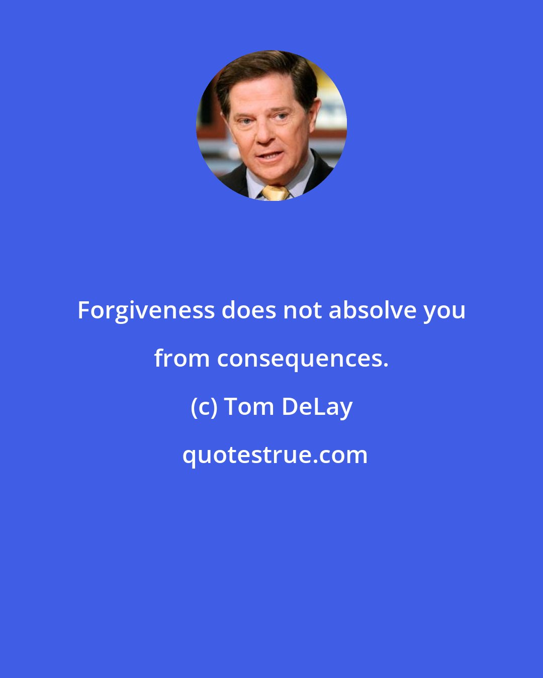 Tom DeLay: Forgiveness does not absolve you from consequences.