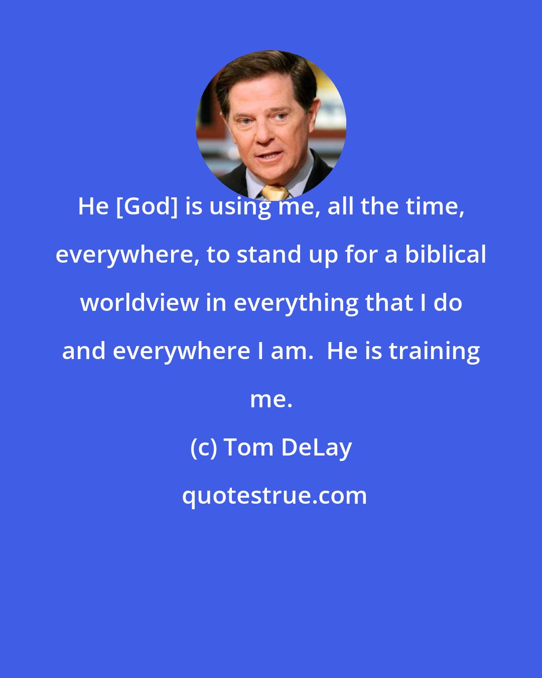 Tom DeLay: He [God] is using me, all the time, everywhere, to stand up for a biblical worldview in everything that I do and everywhere I am.  He is training me.