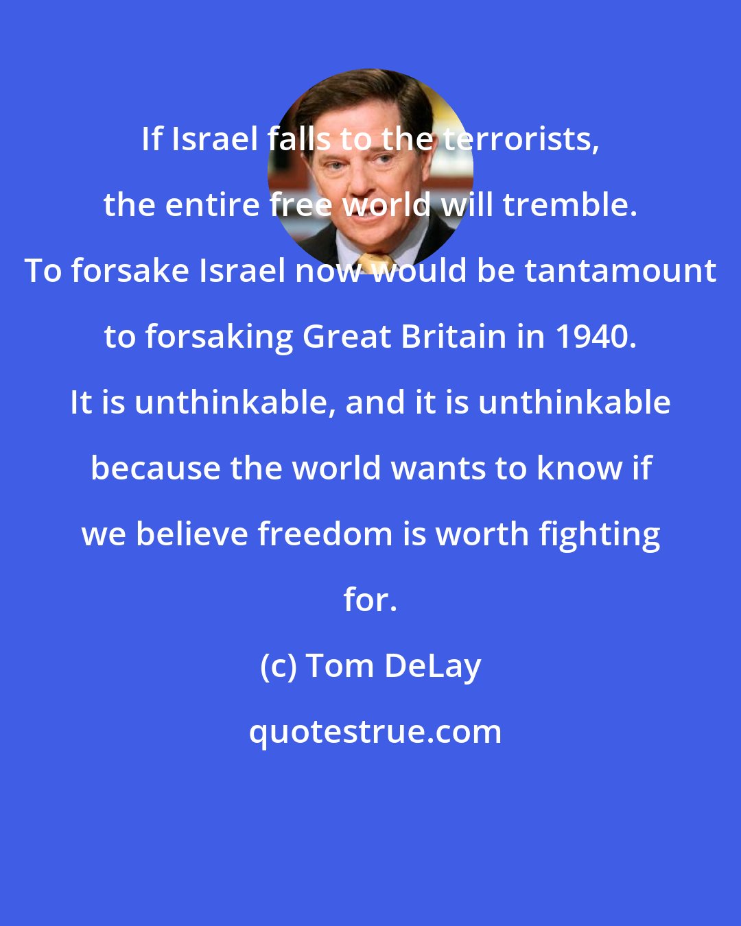 Tom DeLay: If Israel falls to the terrorists, the entire free world will tremble. To forsake Israel now would be tantamount to forsaking Great Britain in 1940. It is unthinkable, and it is unthinkable because the world wants to know if we believe freedom is worth fighting for.