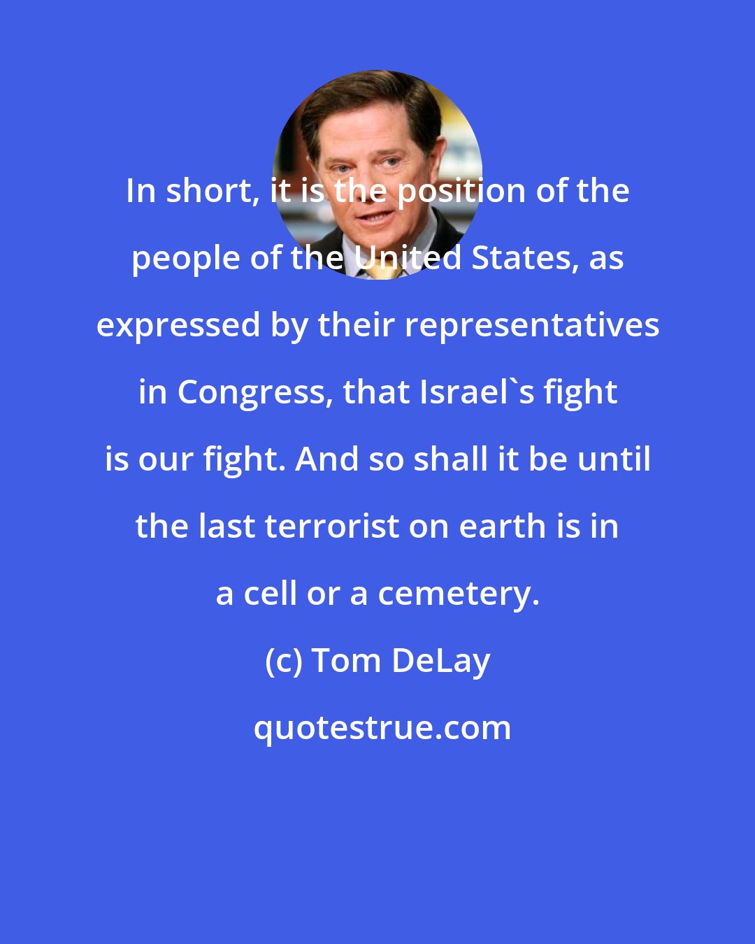 Tom DeLay: In short, it is the position of the people of the United States, as expressed by their representatives in Congress, that Israel's fight is our fight. And so shall it be until the last terrorist on earth is in a cell or a cemetery.