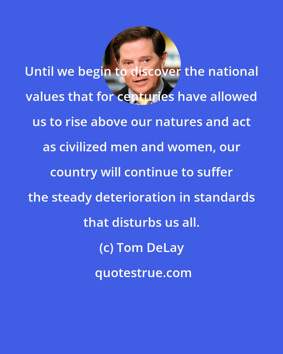 Tom DeLay: Until we begin to discover the national values that for centuries have allowed us to rise above our natures and act as civilized men and women, our country will continue to suffer the steady deterioration in standards that disturbs us all.