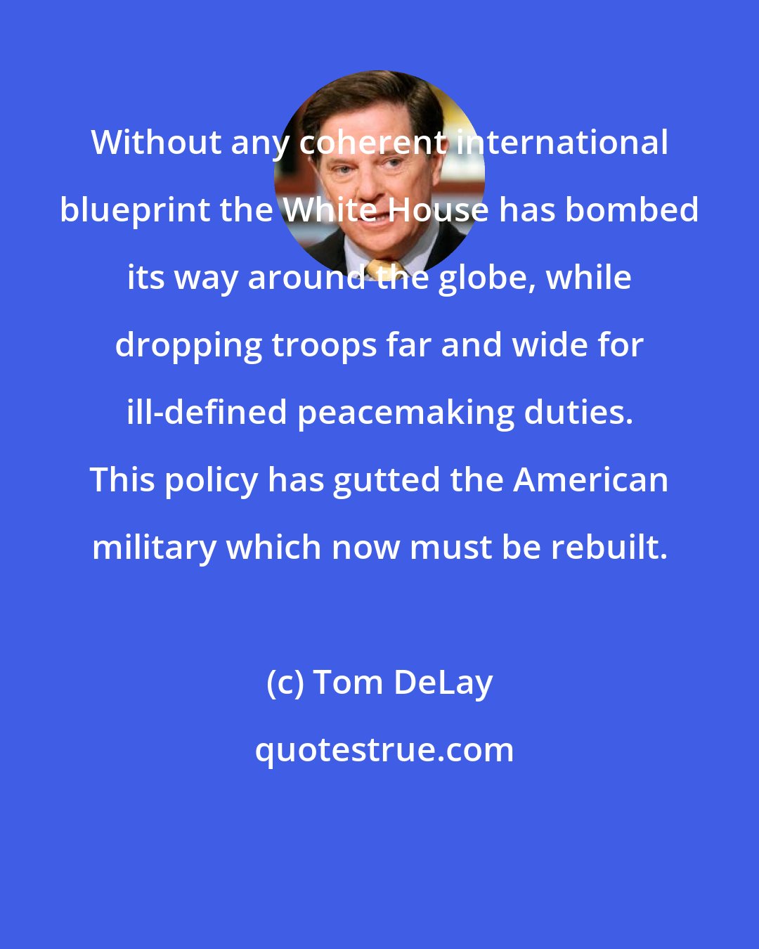 Tom DeLay: Without any coherent international blueprint the White House has bombed its way around the globe, while dropping troops far and wide for ill-defined peacemaking duties. This policy has gutted the American military which now must be rebuilt.