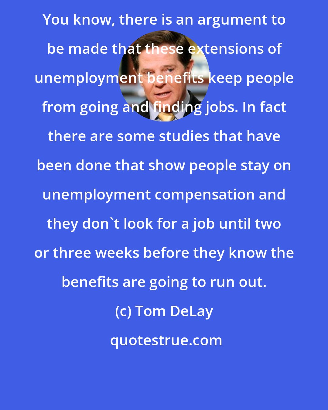 Tom DeLay: You know, there is an argument to be made that these extensions of unemployment benefits keep people from going and finding jobs. In fact there are some studies that have been done that show people stay on unemployment compensation and they don't look for a job until two or three weeks before they know the benefits are going to run out.