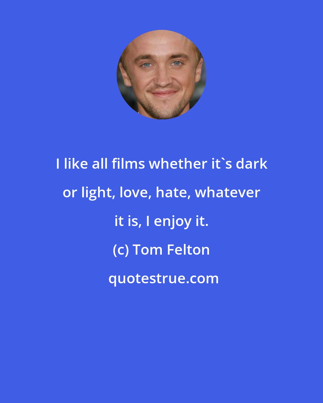 Tom Felton: I like all films whether it's dark or light, love, hate, whatever it is, I enjoy it.