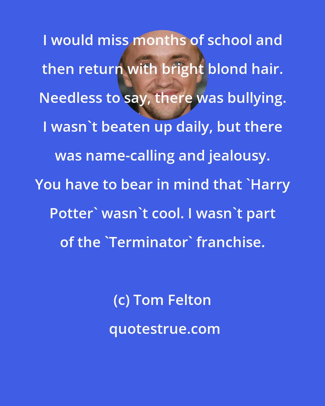 Tom Felton: I would miss months of school and then return with bright blond hair. Needless to say, there was bullying. I wasn't beaten up daily, but there was name-calling and jealousy. You have to bear in mind that 'Harry Potter' wasn't cool. I wasn't part of the 'Terminator' franchise.