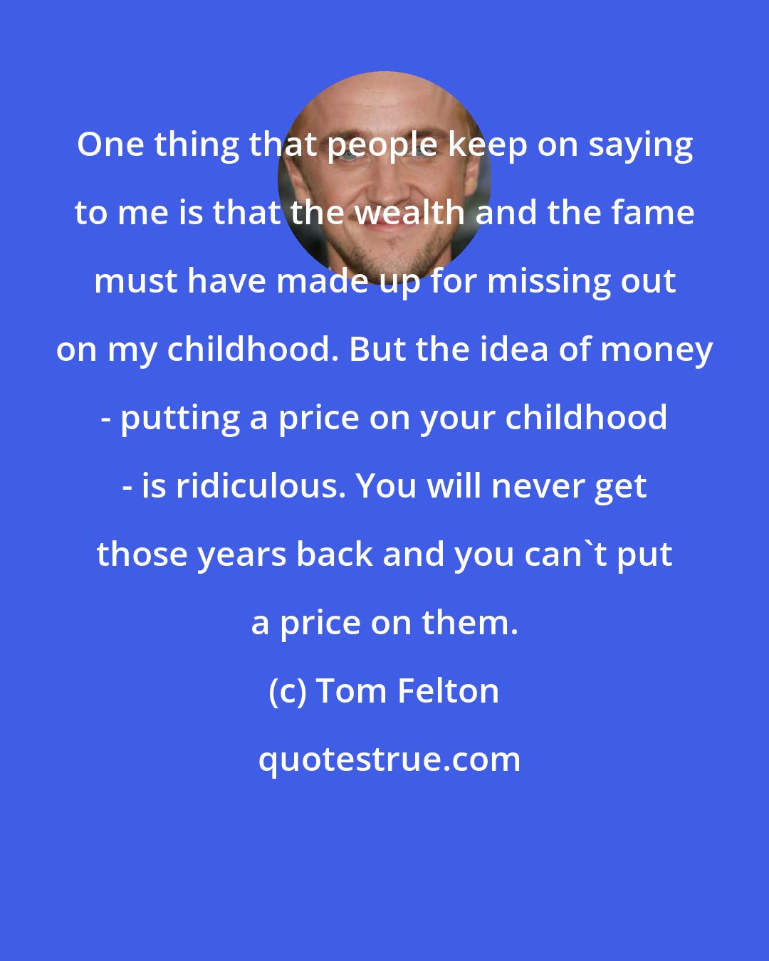 Tom Felton: One thing that people keep on saying to me is that the wealth and the fame must have made up for missing out on my childhood. But the idea of money - putting a price on your childhood - is ridiculous. You will never get those years back and you can't put a price on them.