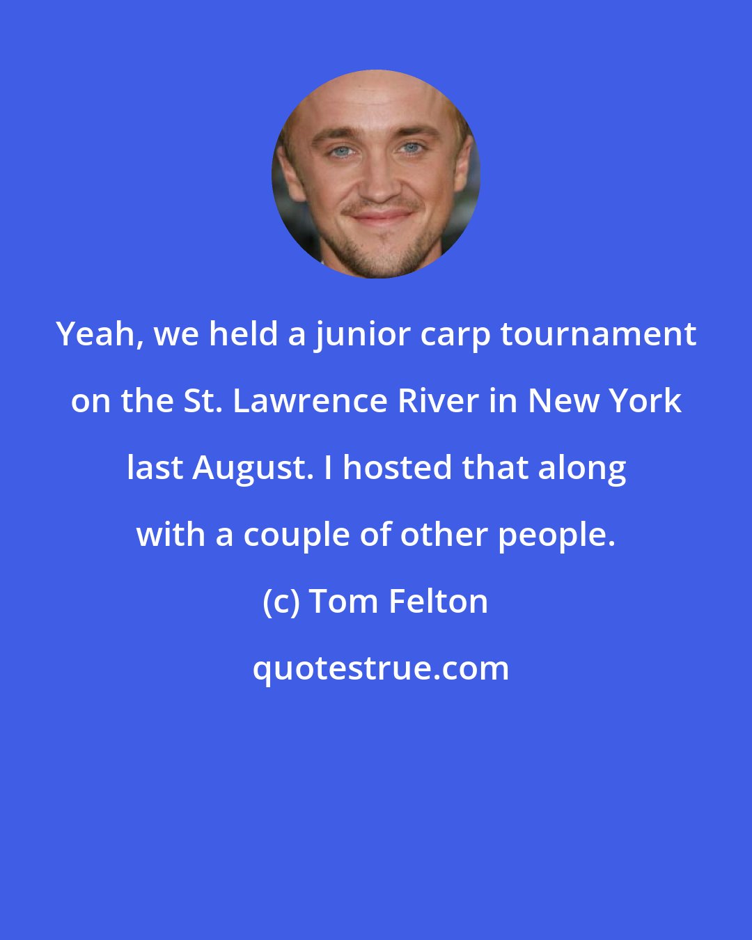 Tom Felton: Yeah, we held a junior carp tournament on the St. Lawrence River in New York last August. I hosted that along with a couple of other people.