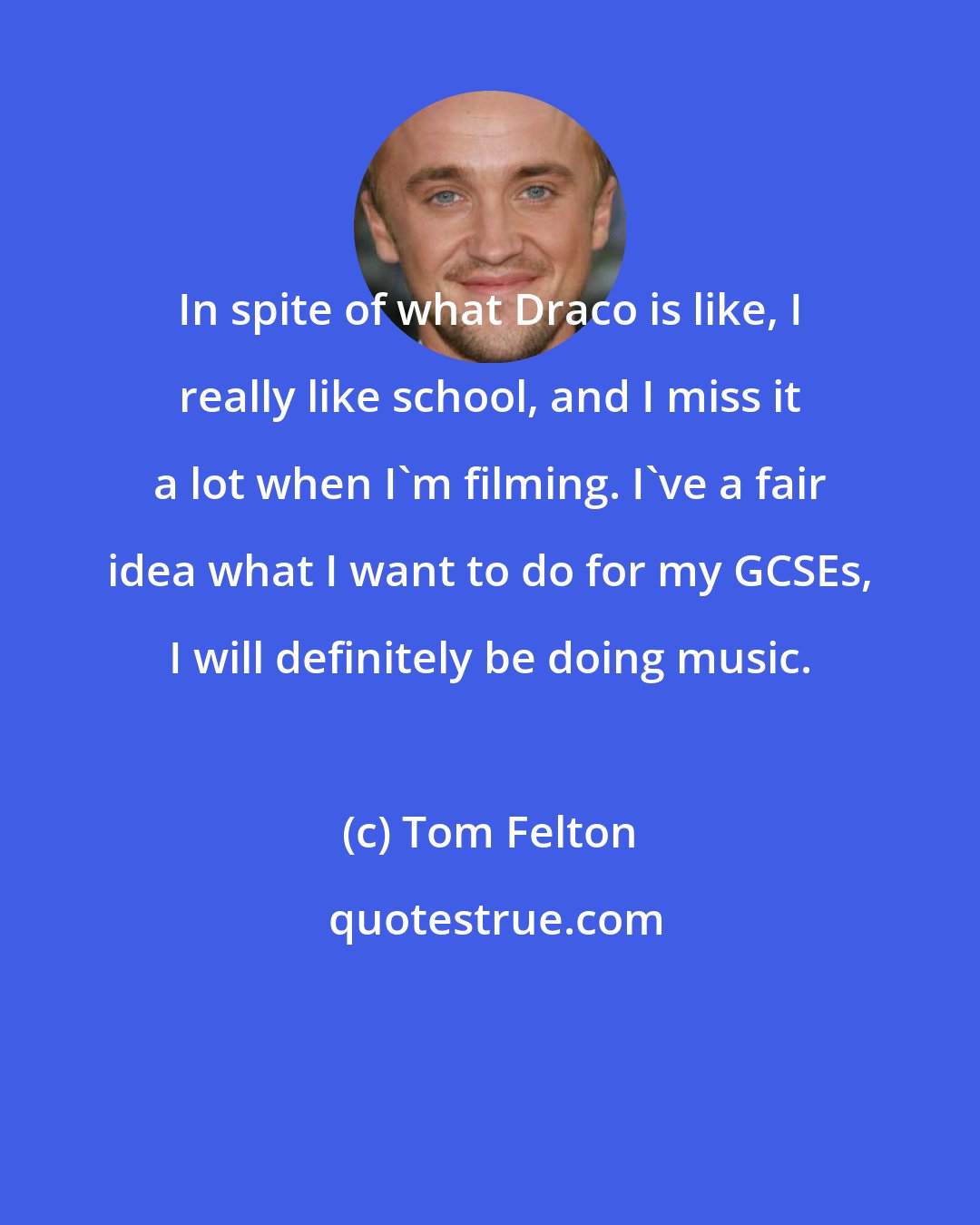 Tom Felton: In spite of what Draco is like, I really like school, and I miss it a lot when I'm filming. I've a fair idea what I want to do for my GCSEs, I will definitely be doing music.