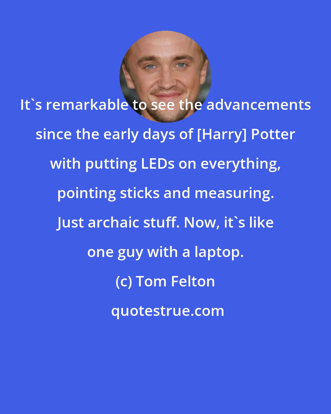 Tom Felton: It's remarkable to see the advancements since the early days of [Harry] Potter with putting LEDs on everything, pointing sticks and measuring. Just archaic stuff. Now, it's like one guy with a laptop.