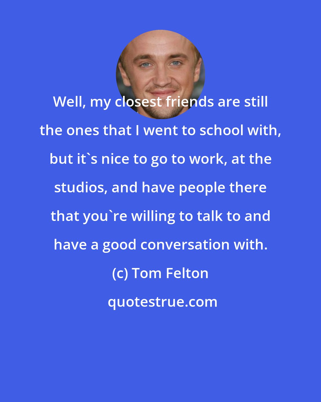 Tom Felton: Well, my closest friends are still the ones that I went to school with, but it's nice to go to work, at the studios, and have people there that you're willing to talk to and have a good conversation with.