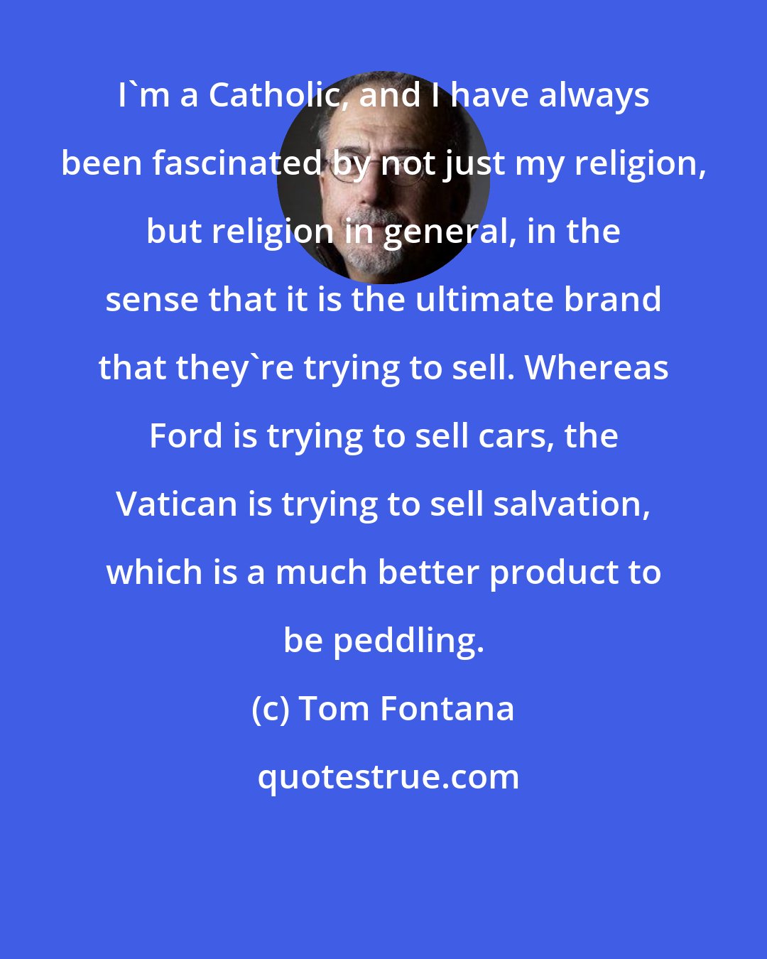 Tom Fontana: I'm a Catholic, and I have always been fascinated by not just my religion, but religion in general, in the sense that it is the ultimate brand that they're trying to sell. Whereas Ford is trying to sell cars, the Vatican is trying to sell salvation, which is a much better product to be peddling.