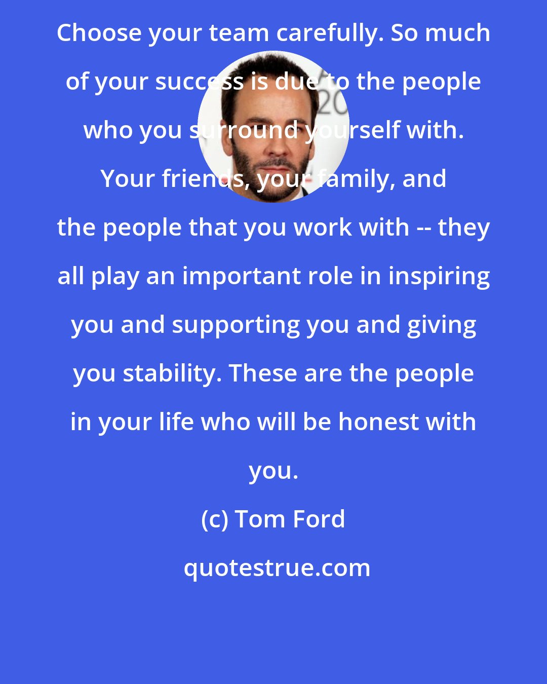 Tom Ford: Choose your team carefully. So much of your success is due to the people who you surround yourself with. Your friends, your family, and the people that you work with -- they all play an important role in inspiring you and supporting you and giving you stability. These are the people in your life who will be honest with you.