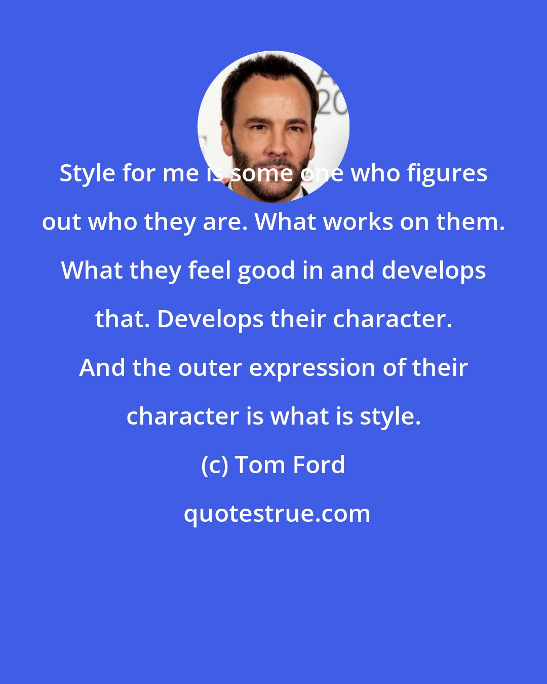 Tom Ford: Style for me is some one who figures out who they are. What works on them. What they feel good in and develops that. Develops their character. And the outer expression of their character is what is style.