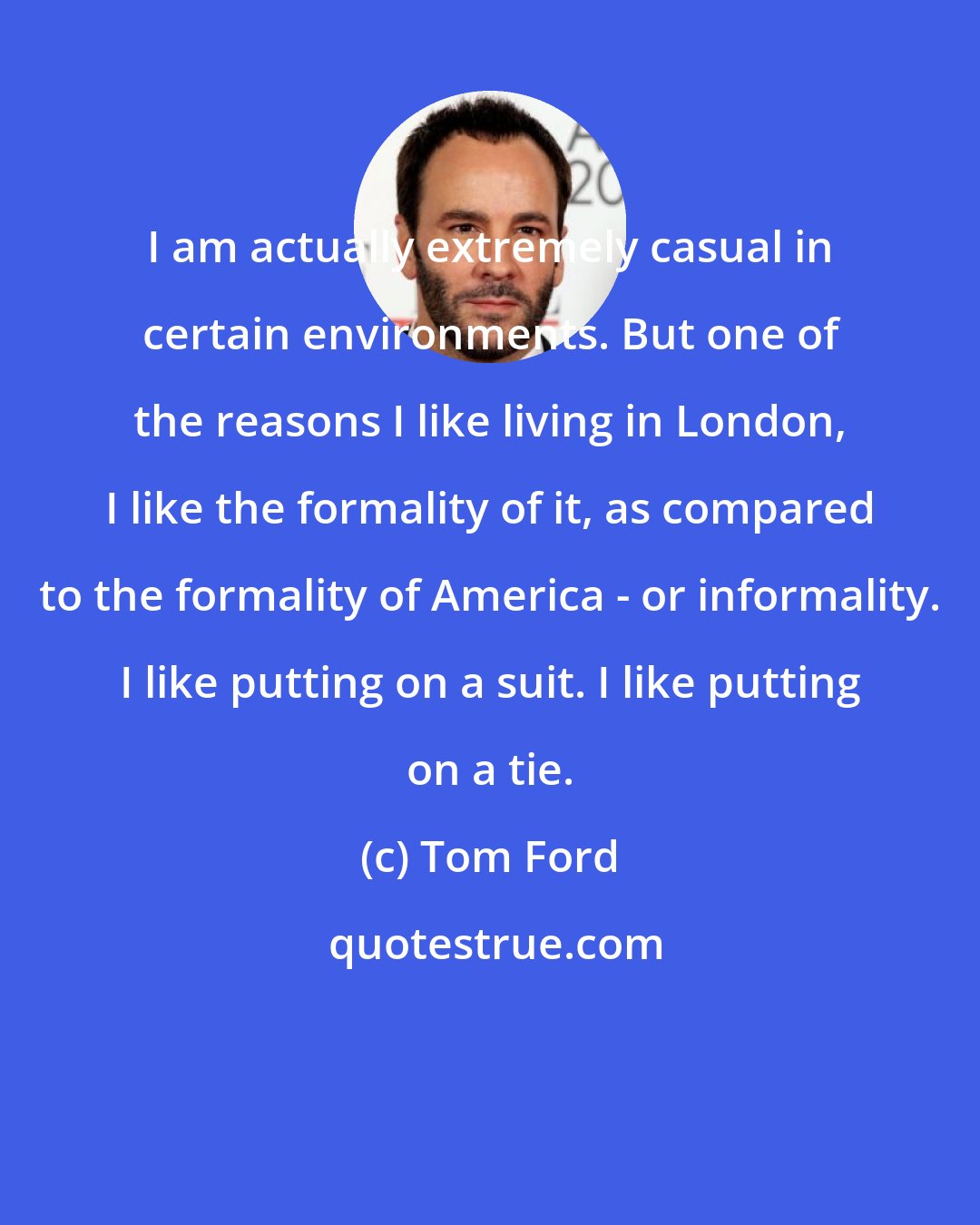 Tom Ford: I am actually extremely casual in certain environments. But one of the reasons I like living in London, I like the formality of it, as compared to the formality of America - or informality. I like putting on a suit. I like putting on a tie.