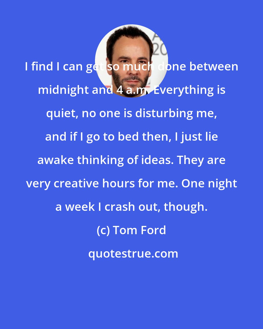 Tom Ford: I find I can get so much done between midnight and 4 a.m. Everything is quiet, no one is disturbing me, and if I go to bed then, I just lie awake thinking of ideas. They are very creative hours for me. One night a week I crash out, though.