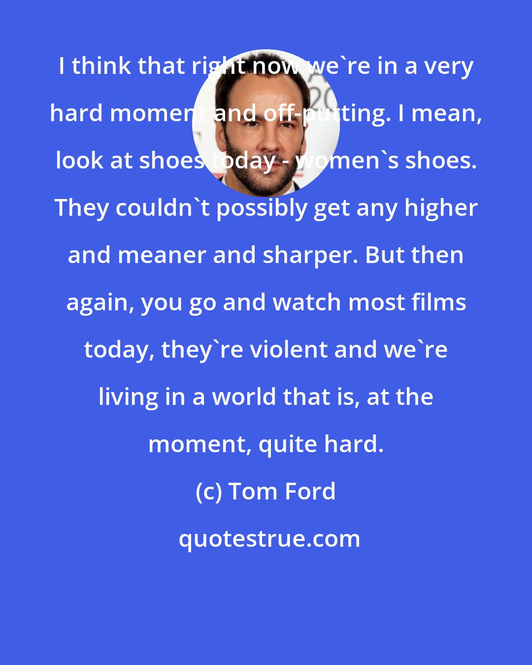 Tom Ford: I think that right now we're in a very hard moment and off-putting. I mean, look at shoes today - women's shoes. They couldn't possibly get any higher and meaner and sharper. But then again, you go and watch most films today, they're violent and we're living in a world that is, at the moment, quite hard.