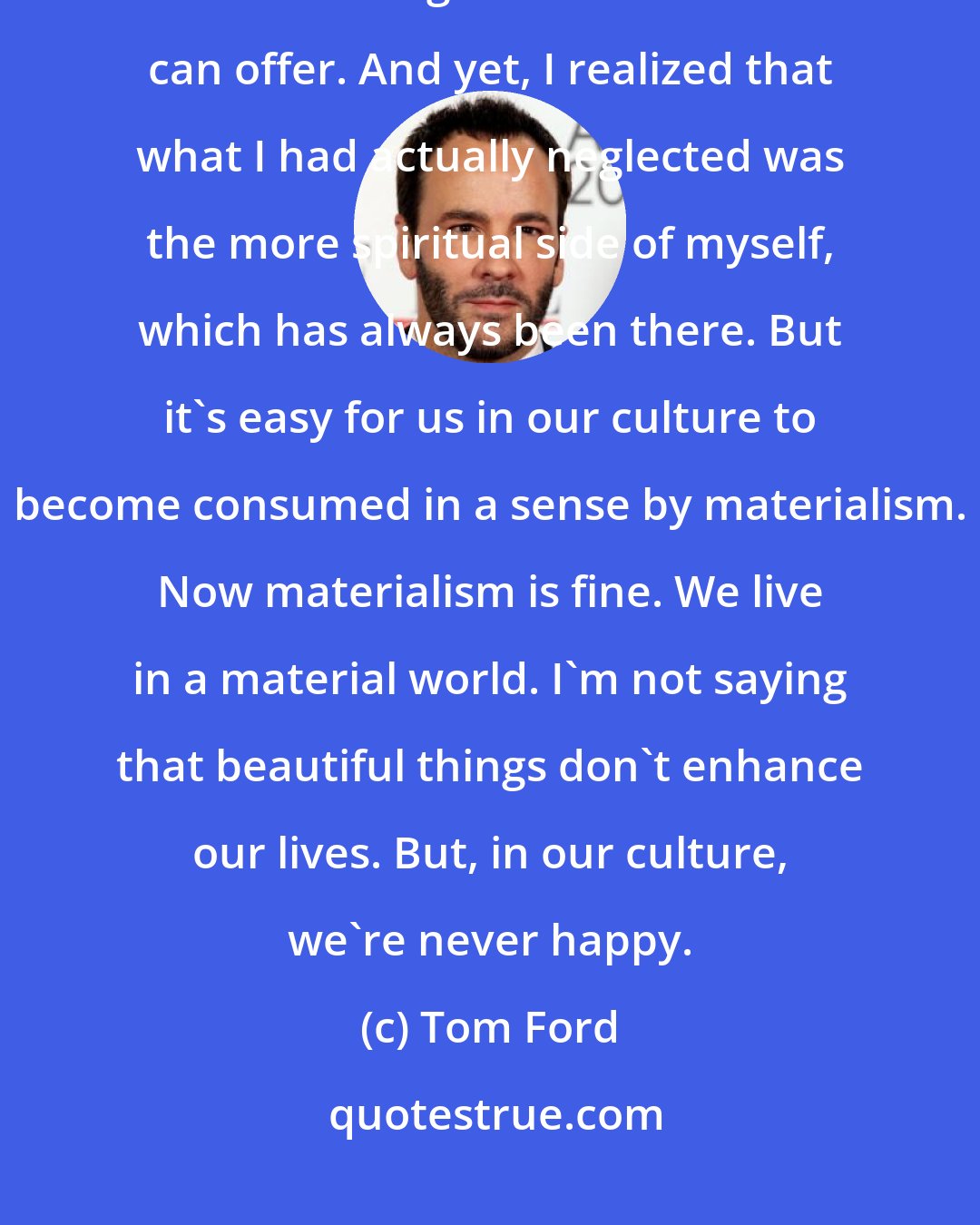 Tom Ford: I was lucky enough to have had great success early on in life; to have had all the things the material world can offer. And yet, I realized that what I had actually neglected was the more spiritual side of myself, which has always been there. But it's easy for us in our culture to become consumed in a sense by materialism. Now materialism is fine. We live in a material world. I'm not saying that beautiful things don't enhance our lives. But, in our culture, we're never happy.