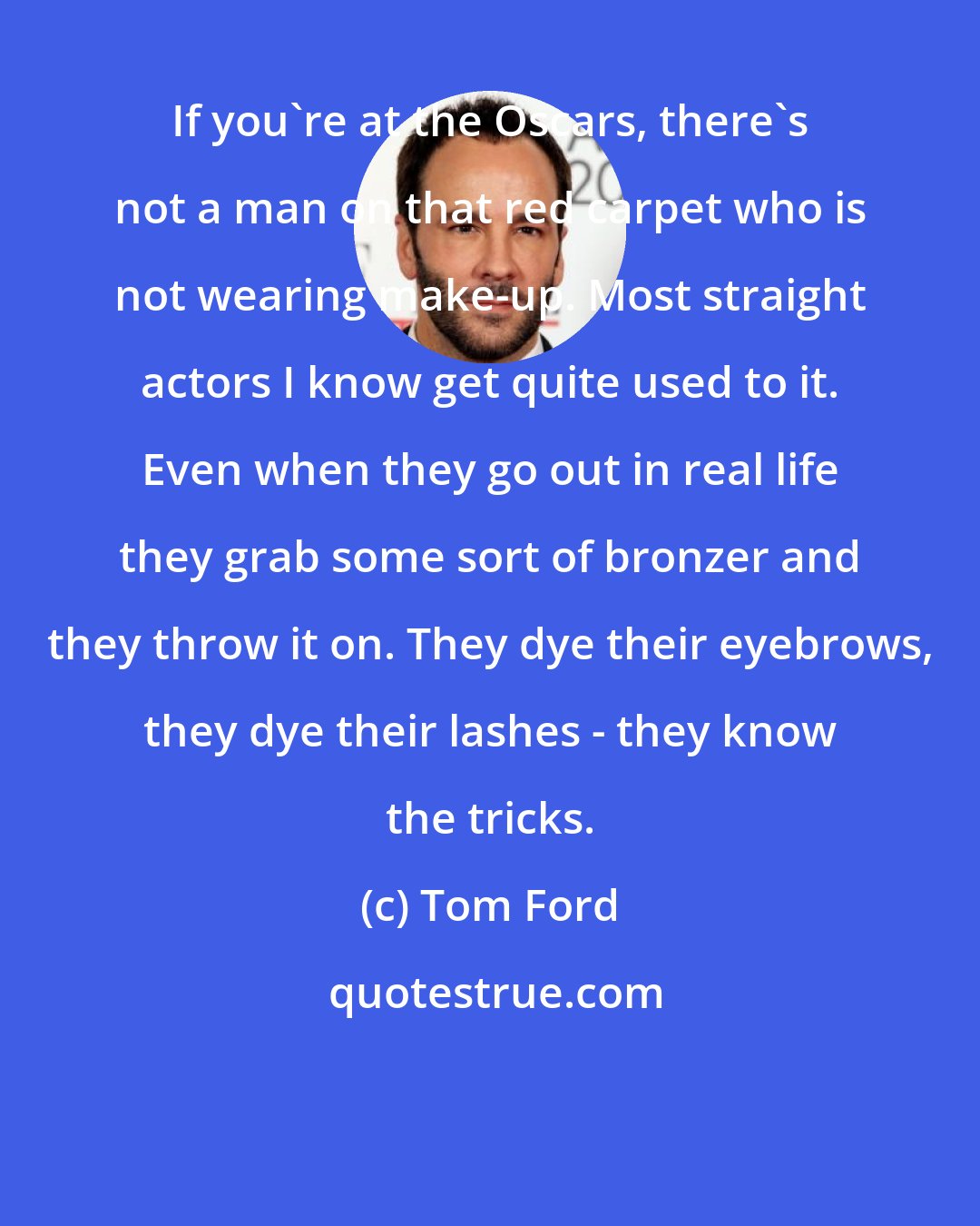 Tom Ford: If you're at the Oscars, there's not a man on that red carpet who is not wearing make-up. Most straight actors I know get quite used to it. Even when they go out in real life they grab some sort of bronzer and they throw it on. They dye their eyebrows, they dye their lashes - they know the tricks.