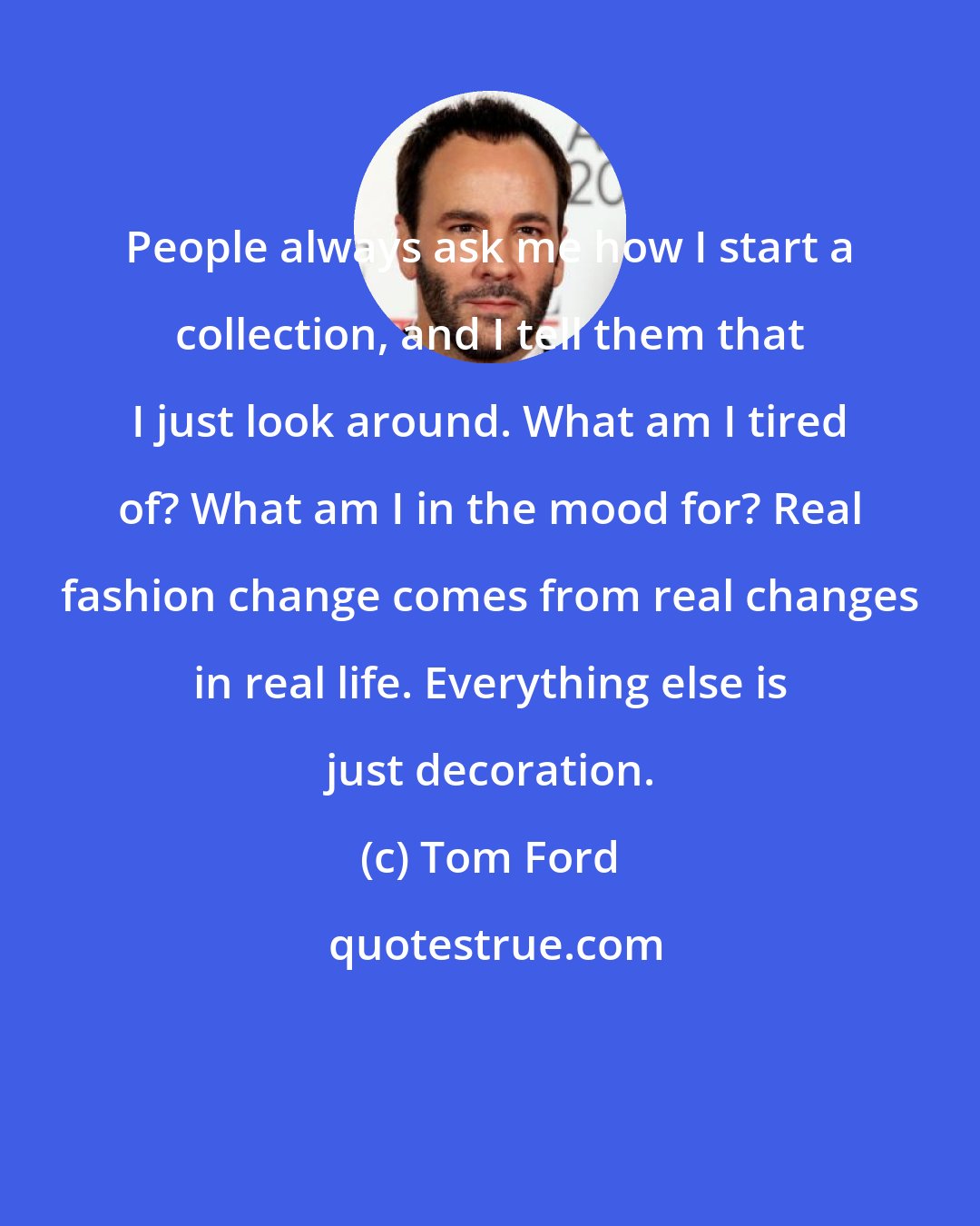 Tom Ford: People always ask me how I start a collection, and I tell them that I just look around. What am I tired of? What am I in the mood for? Real fashion change comes from real changes in real life. Everything else is just decoration.