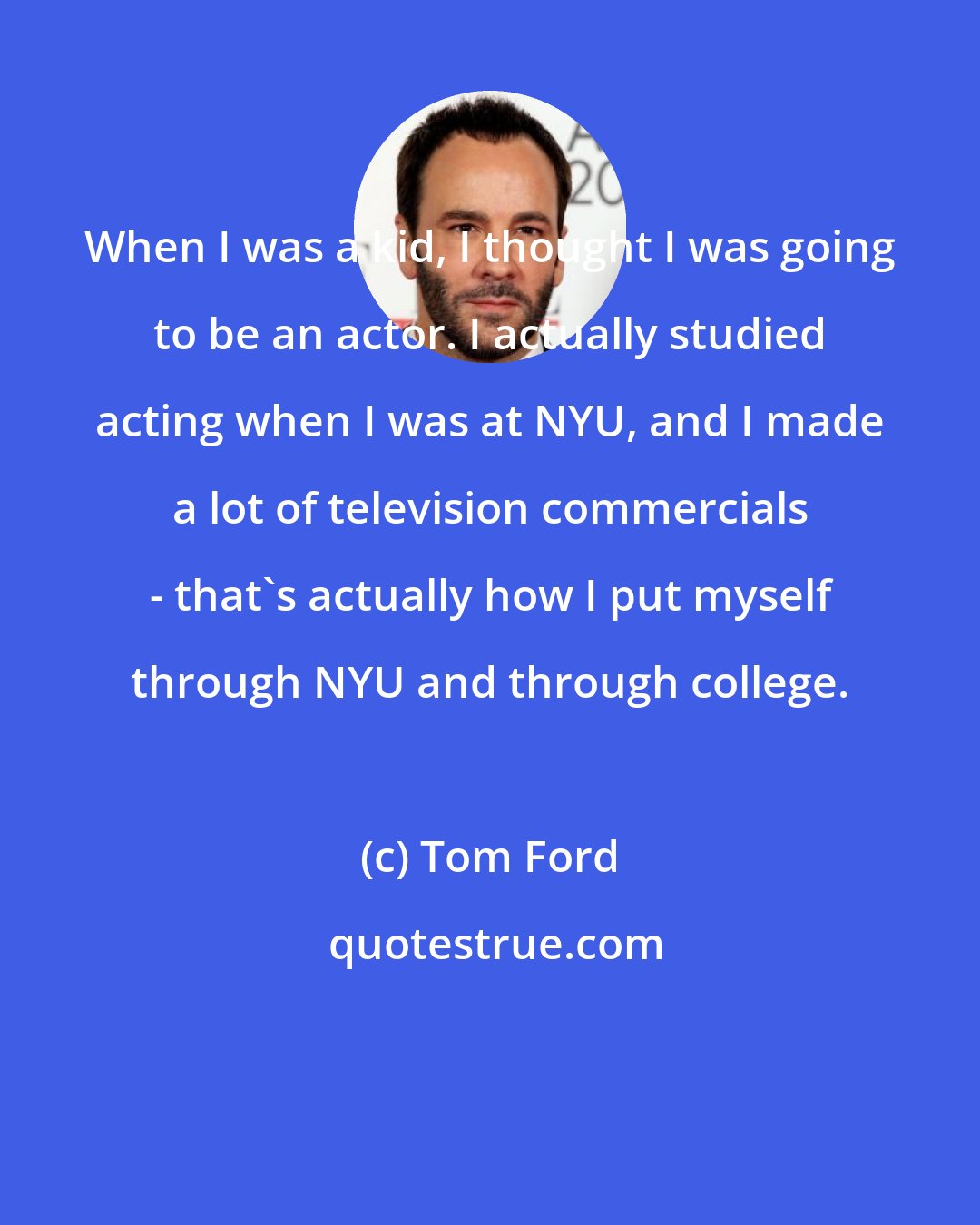Tom Ford: When I was a kid, I thought I was going to be an actor. I actually studied acting when I was at NYU, and I made a lot of television commercials - that's actually how I put myself through NYU and through college.
