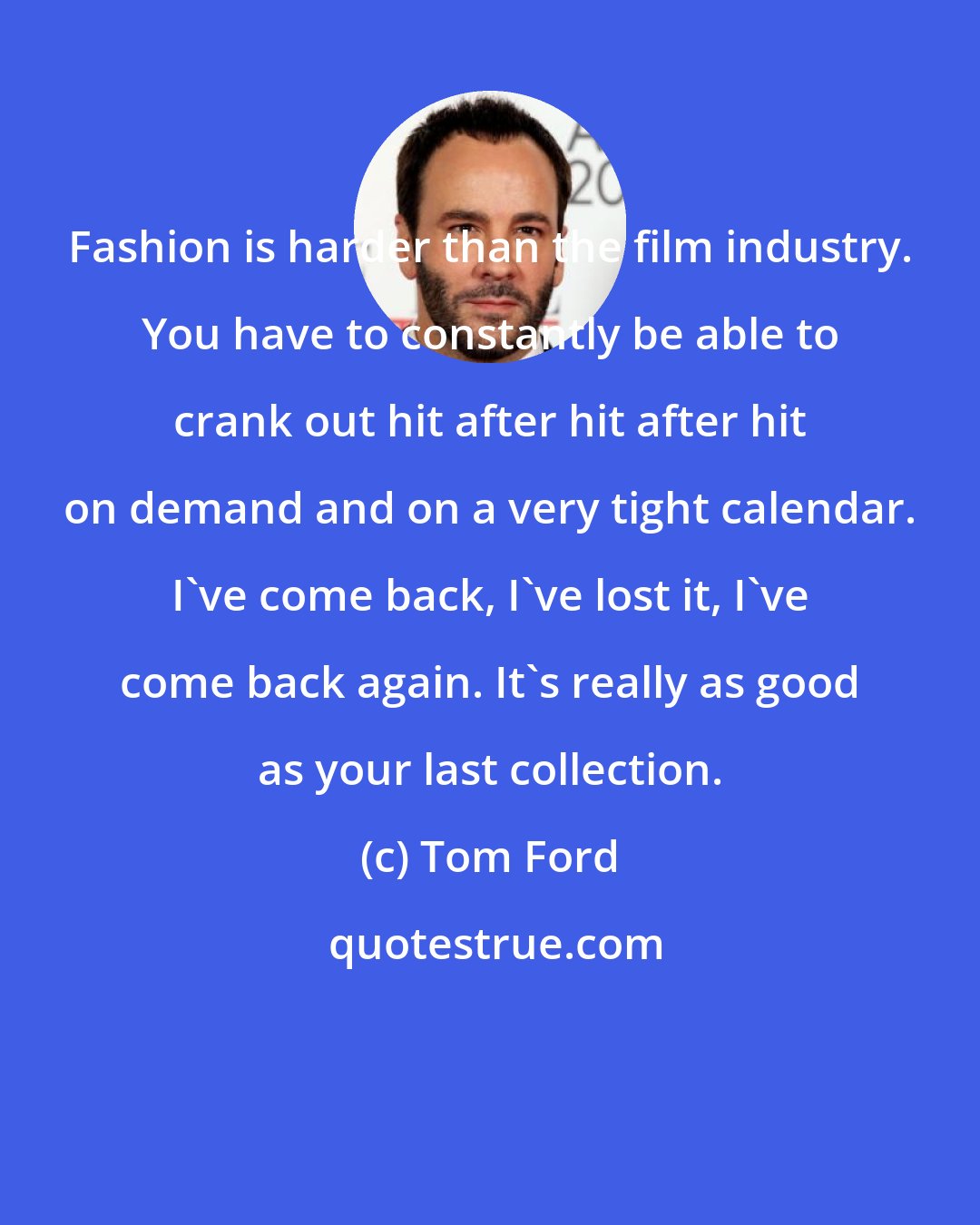 Tom Ford: Fashion is harder than the film industry. You have to constantly be able to crank out hit after hit after hit on demand and on a very tight calendar. I've come back, I've lost it, I've come back again. It's really as good as your last collection.
