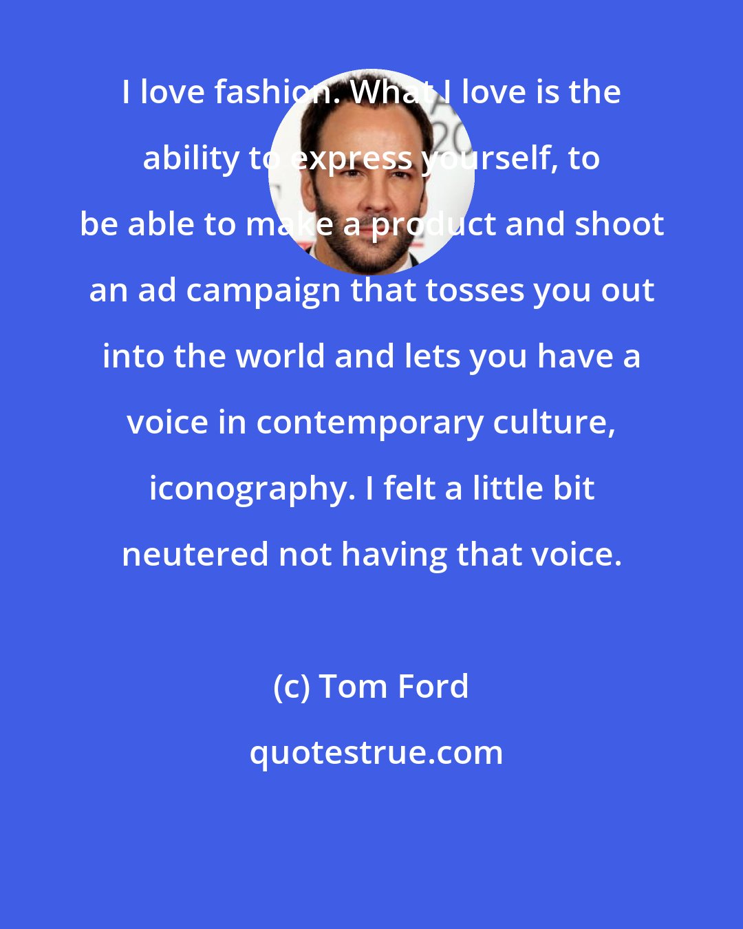 Tom Ford: I love fashion. What I love is the ability to express yourself, to be able to make a product and shoot an ad campaign that tosses you out into the world and lets you have a voice in contemporary culture, iconography. I felt a little bit neutered not having that voice.