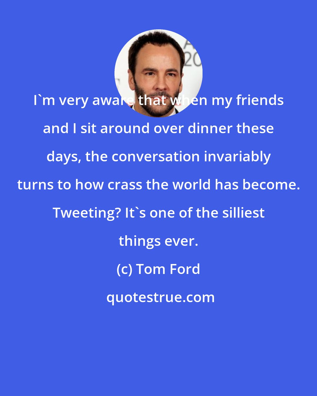 Tom Ford: I'm very aware that when my friends and I sit around over dinner these days, the conversation invariably turns to how crass the world has become. Tweeting? It's one of the silliest things ever.