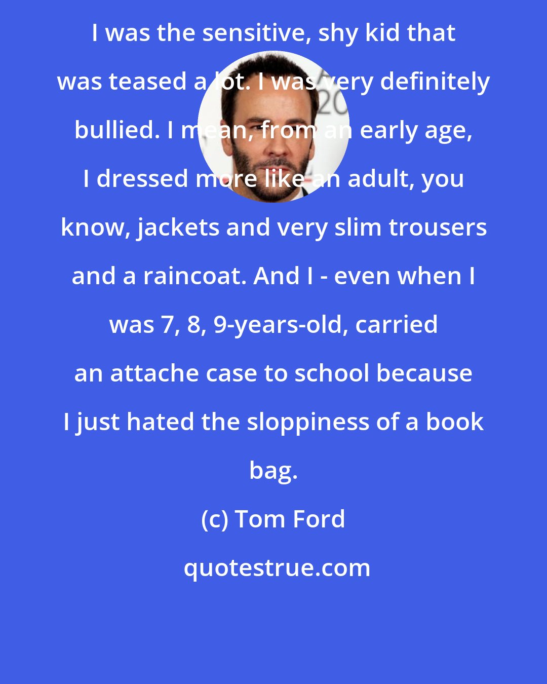 Tom Ford: I was the sensitive, shy kid that was teased a lot. I was very definitely bullied. I mean, from an early age, I dressed more like an adult, you know, jackets and very slim trousers and a raincoat. And I - even when I was 7, 8, 9-years-old, carried an attache case to school because I just hated the sloppiness of a book bag.