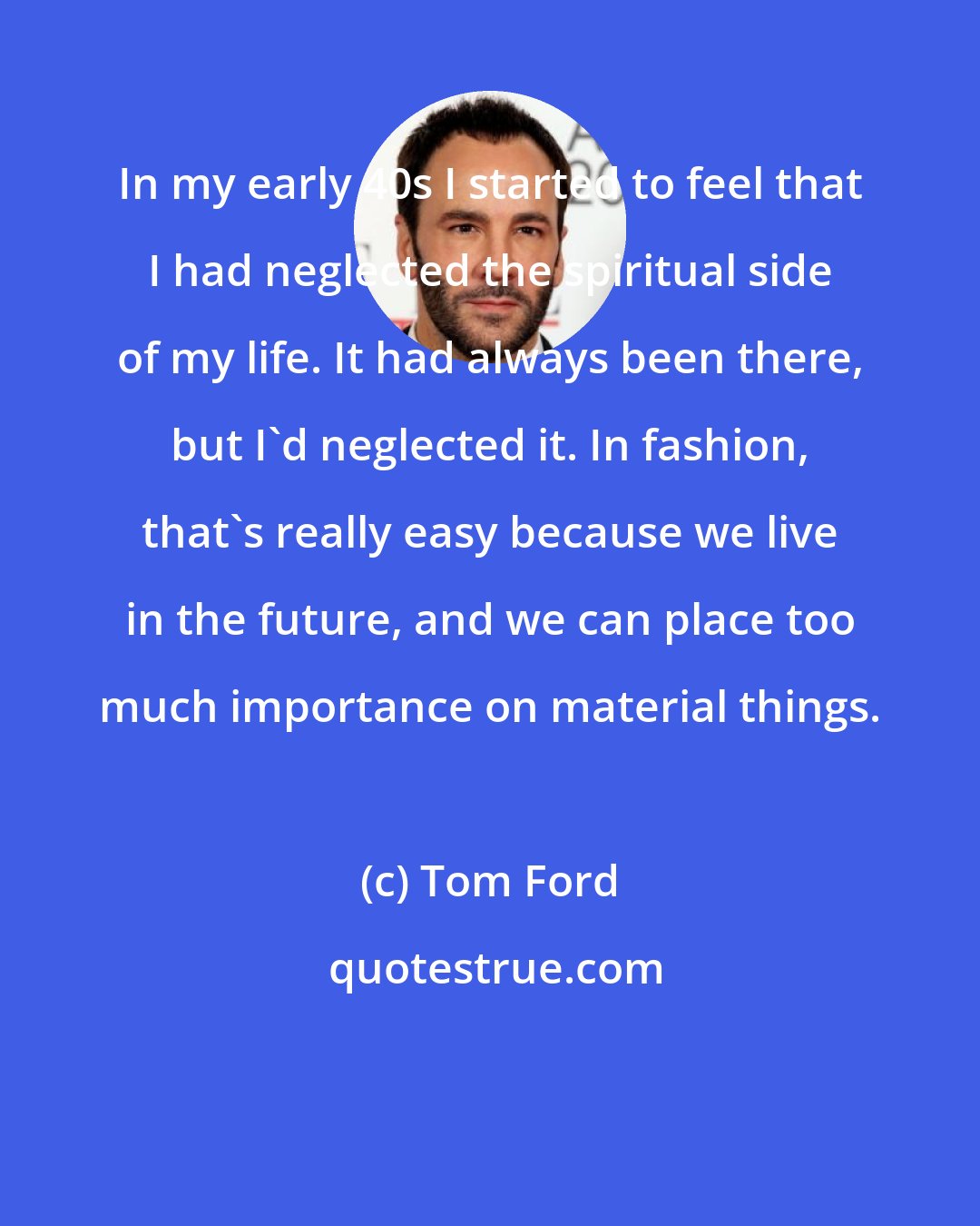 Tom Ford: In my early 40s I started to feel that I had neglected the spiritual side of my life. It had always been there, but I'd neglected it. In fashion, that's really easy because we live in the future, and we can place too much importance on material things.