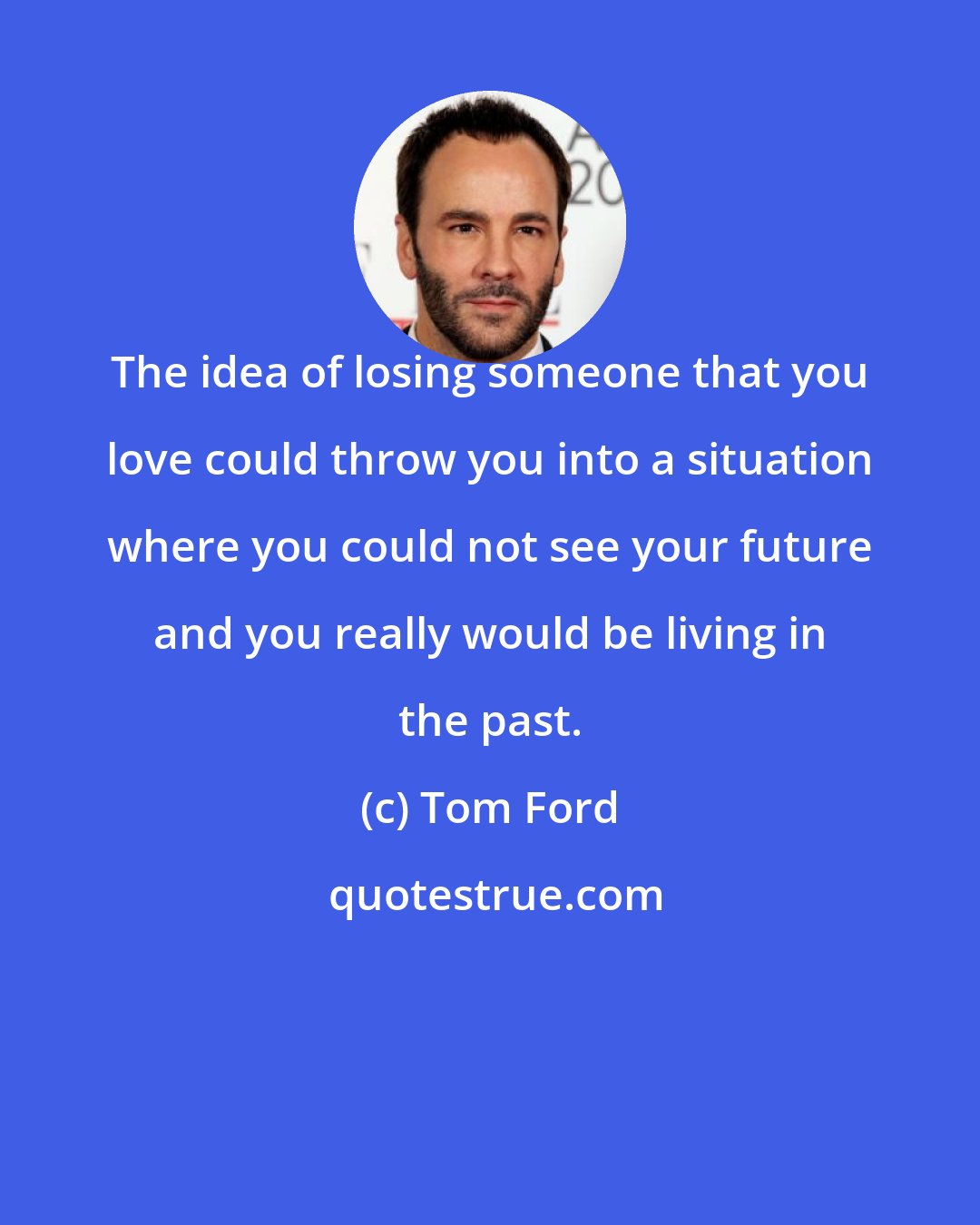 Tom Ford: The idea of losing someone that you love could throw you into a situation where you could not see your future and you really would be living in the past.