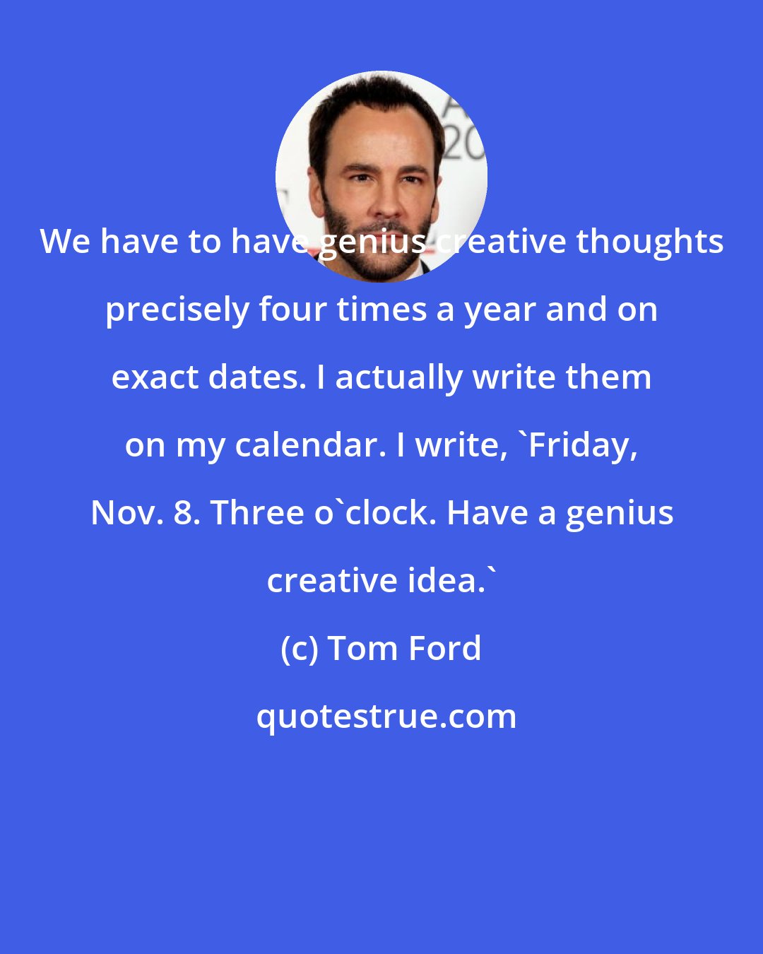 Tom Ford: We have to have genius creative thoughts precisely four times a year and on exact dates. I actually write them on my calendar. I write, 'Friday, Nov. 8. Three o'clock. Have a genius creative idea.'