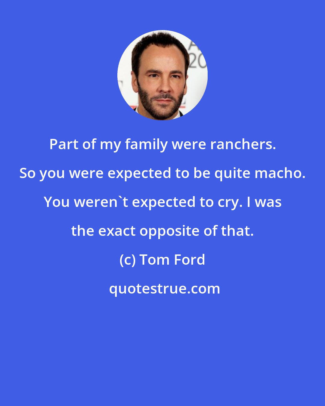 Tom Ford: Part of my family were ranchers. So you were expected to be quite macho. You weren't expected to cry. I was the exact opposite of that.