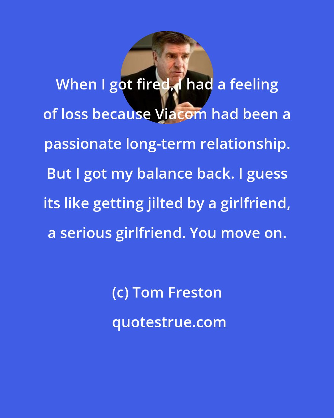 Tom Freston: When I got fired, I had a feeling of loss because Viacom had been a passionate long-term relationship. But I got my balance back. I guess its like getting jilted by a girlfriend, a serious girlfriend. You move on.
