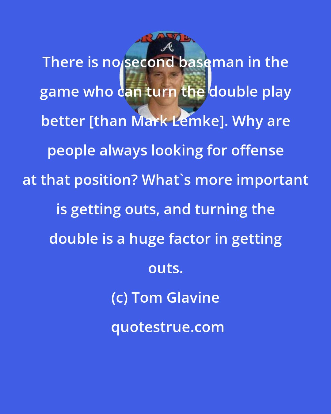 Tom Glavine: There is no second baseman in the game who can turn the double play better [than Mark Lemke]. Why are people always looking for offense at that position? What's more important is getting outs, and turning the double is a huge factor in getting outs.