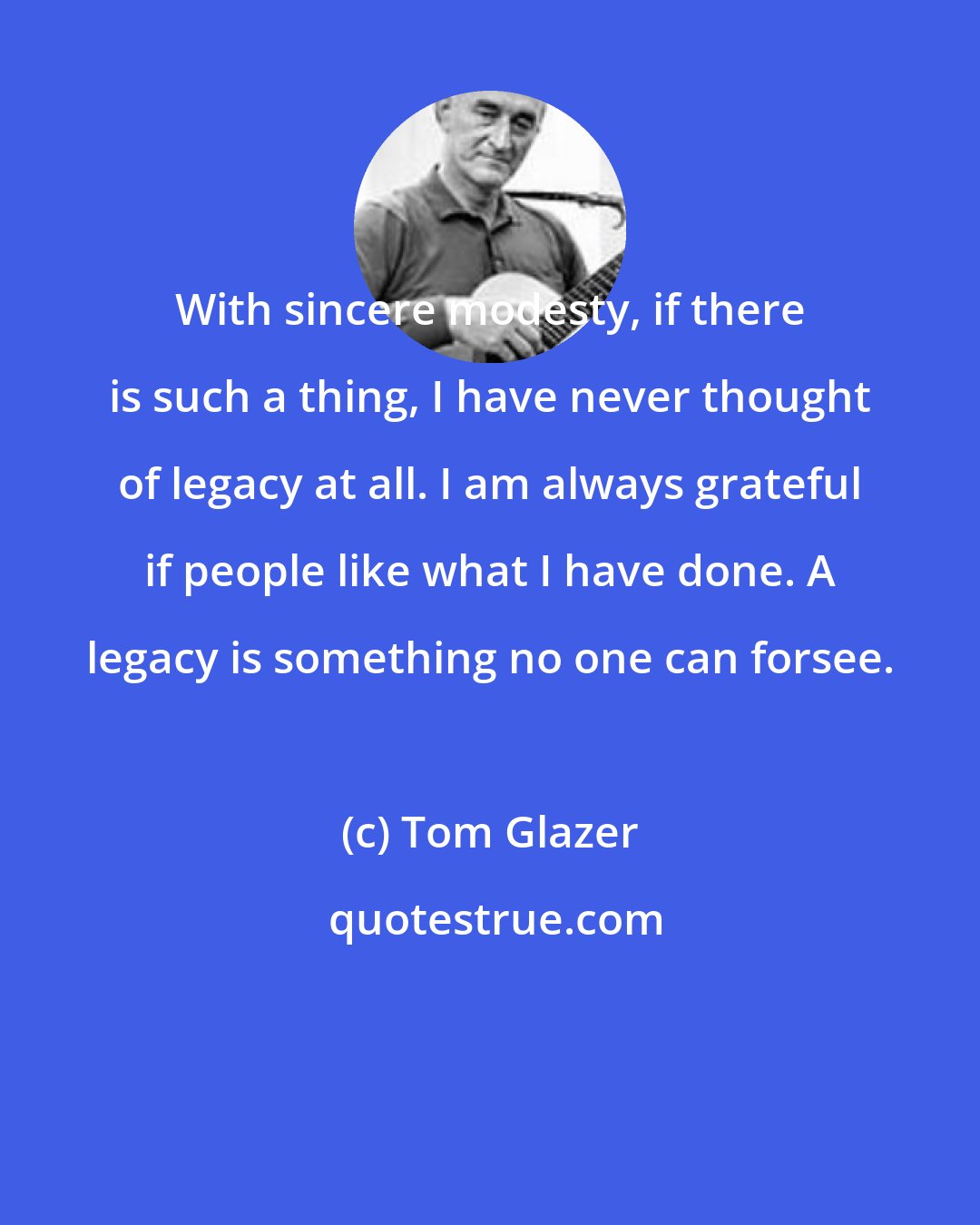 Tom Glazer: With sincere modesty, if there is such a thing, I have never thought of legacy at all. I am always grateful if people like what I have done. A legacy is something no one can forsee.