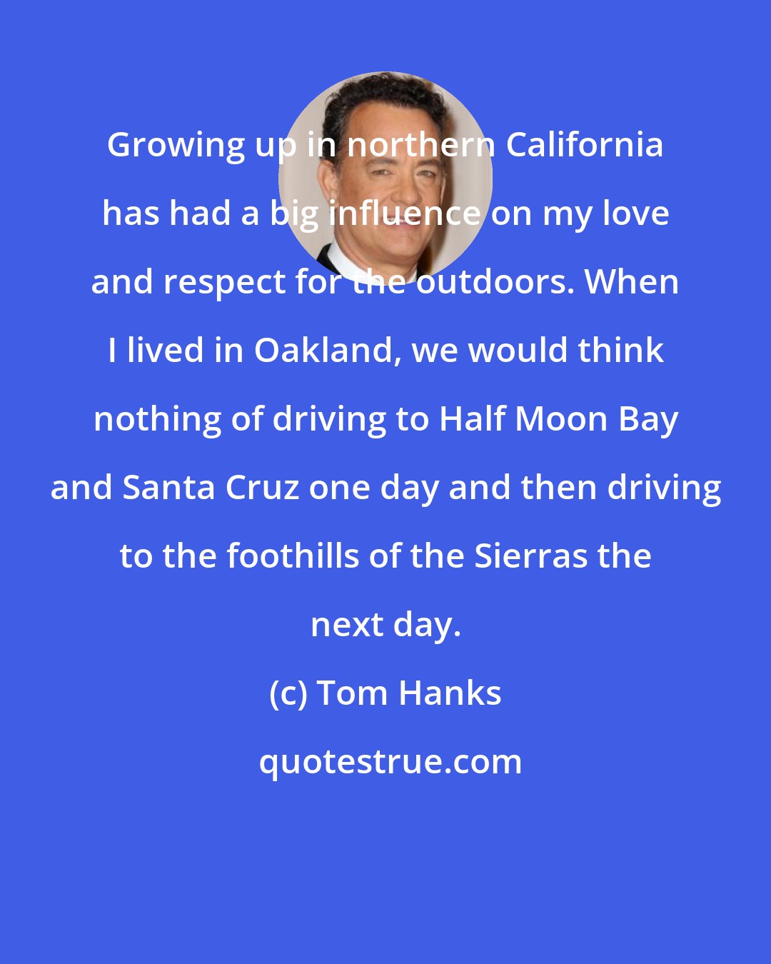Tom Hanks: Growing up in northern California has had a big influence on my love and respect for the outdoors. When I lived in Oakland, we would think nothing of driving to Half Moon Bay and Santa Cruz one day and then driving to the foothills of the Sierras the next day.