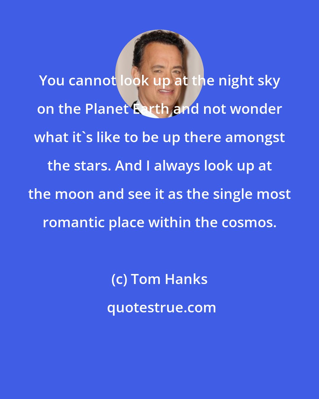Tom Hanks: You cannot look up at the night sky on the Planet Earth and not wonder what it's like to be up there amongst the stars. And I always look up at the moon and see it as the single most romantic place within the cosmos.