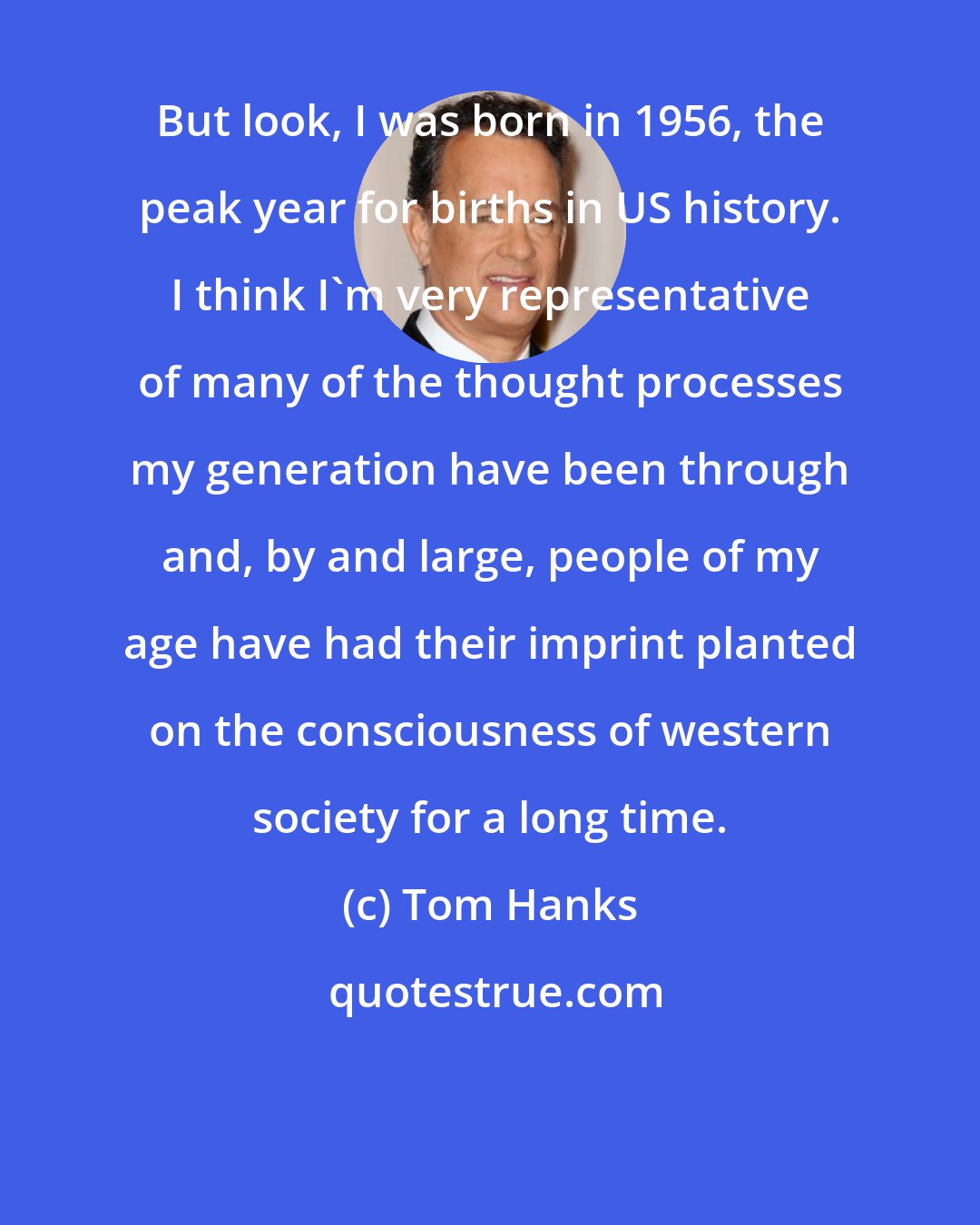 Tom Hanks: But look, I was born in 1956, the peak year for births in US history. I think I'm very representative of many of the thought processes my generation have been through and, by and large, people of my age have had their imprint planted on the consciousness of western society for a long time.