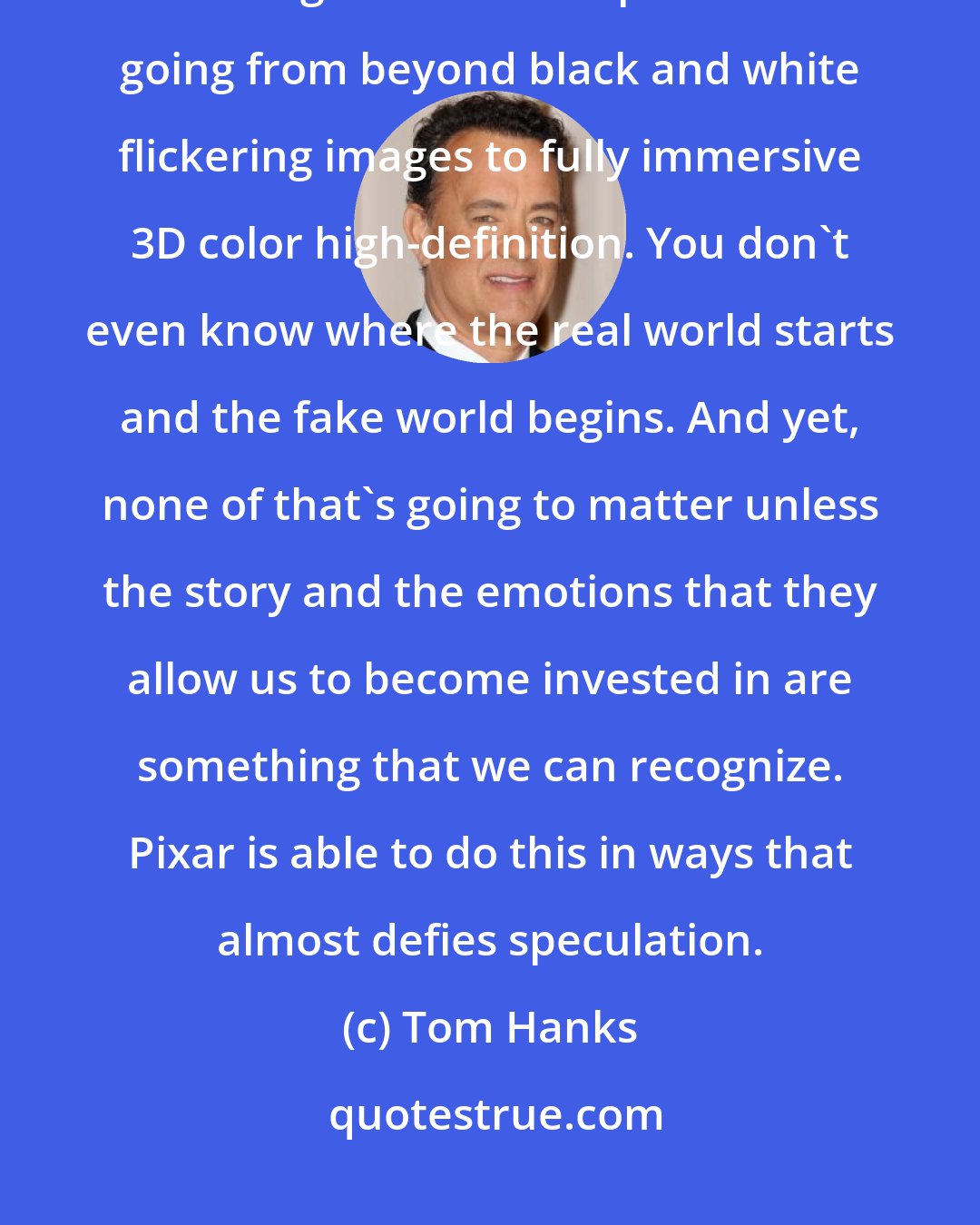 Tom Hanks: Motion pictures are just beginning to live up to their true potential of being immersive experience - going from beyond black and white flickering images to fully immersive 3D color high-definition. You don't even know where the real world starts and the fake world begins. And yet, none of that's going to matter unless the story and the emotions that they allow us to become invested in are something that we can recognize. Pixar is able to do this in ways that almost defies speculation.