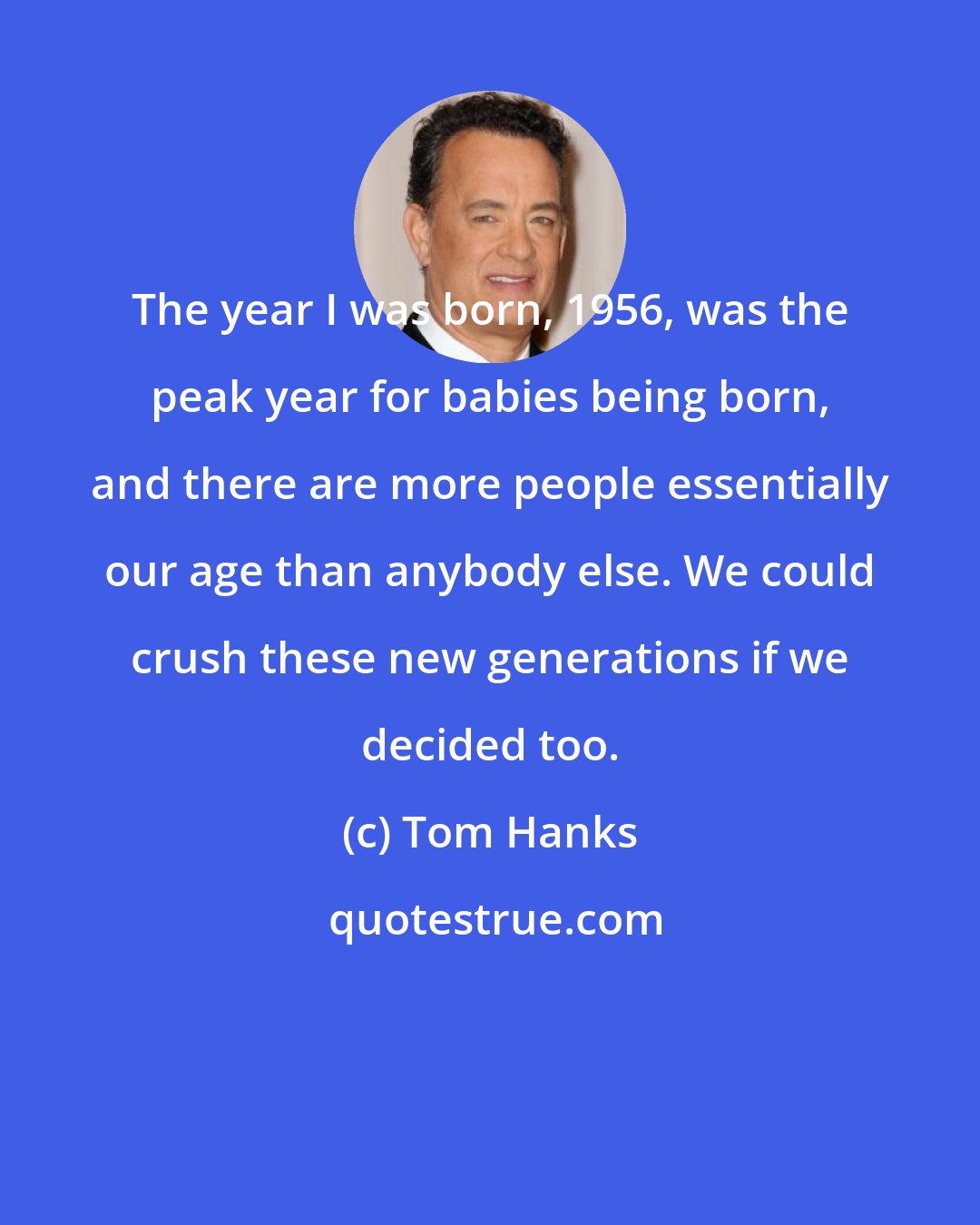 Tom Hanks: The year I was born, 1956, was the peak year for babies being born, and there are more people essentially our age than anybody else. We could crush these new generations if we decided too.