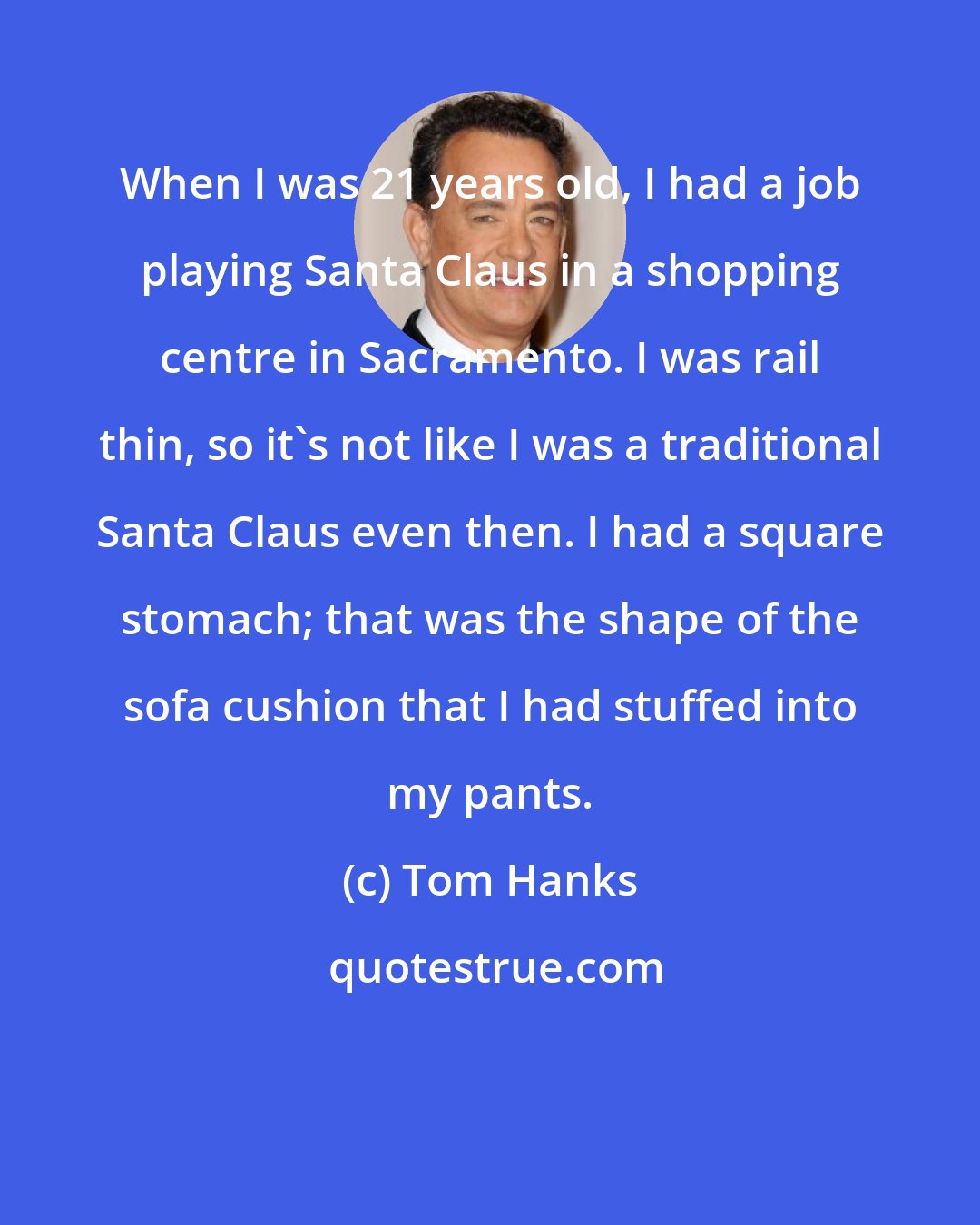 Tom Hanks: When I was 21 years old, I had a job playing Santa Claus in a shopping centre in Sacramento. I was rail thin, so it's not like I was a traditional Santa Claus even then. I had a square stomach; that was the shape of the sofa cushion that I had stuffed into my pants.