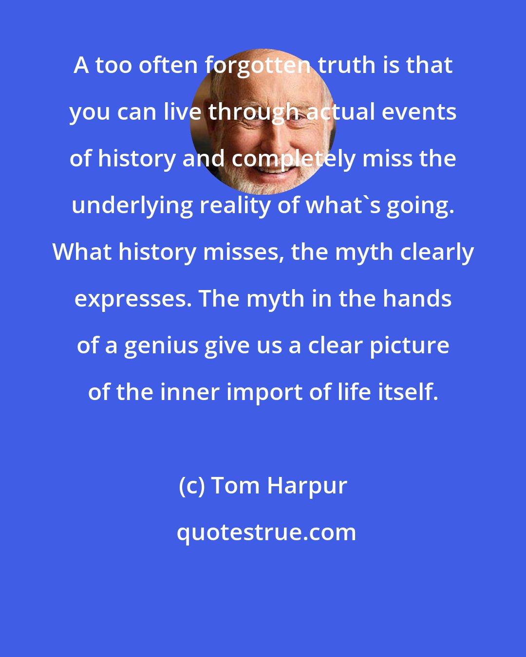 Tom Harpur: A too often forgotten truth is that you can live through actual events of history and completely miss the underlying reality of what's going. What history misses, the myth clearly expresses. The myth in the hands of a genius give us a clear picture of the inner import of life itself.