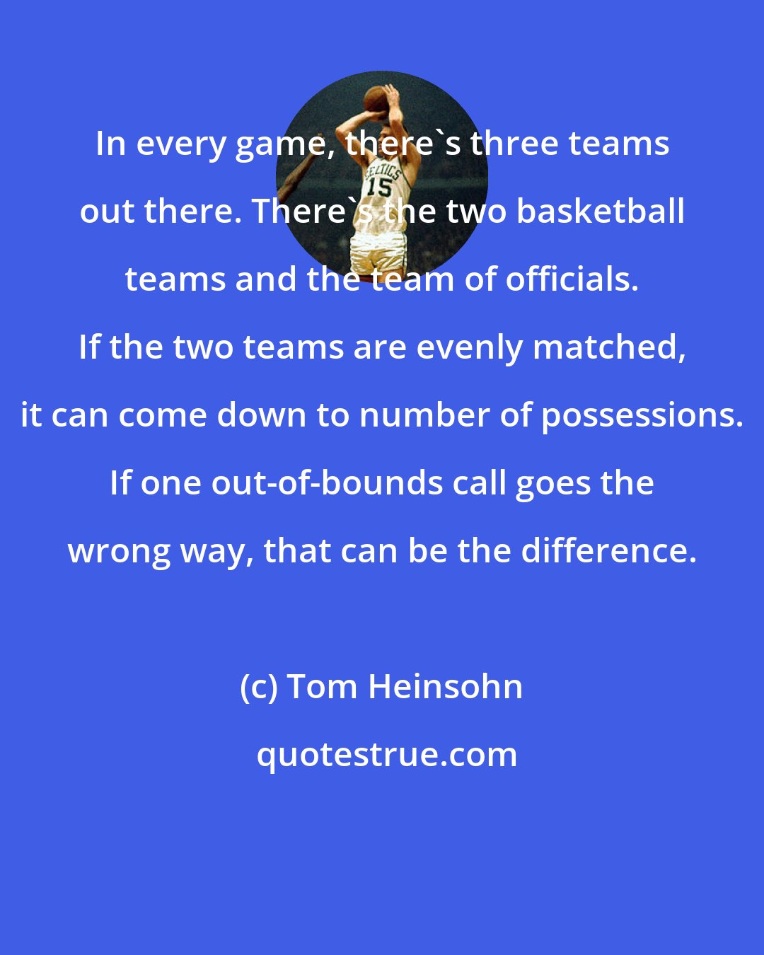 Tom Heinsohn: In every game, there's three teams out there. There's the two basketball teams and the team of officials. If the two teams are evenly matched, it can come down to number of possessions. If one out-of-bounds call goes the wrong way, that can be the difference.