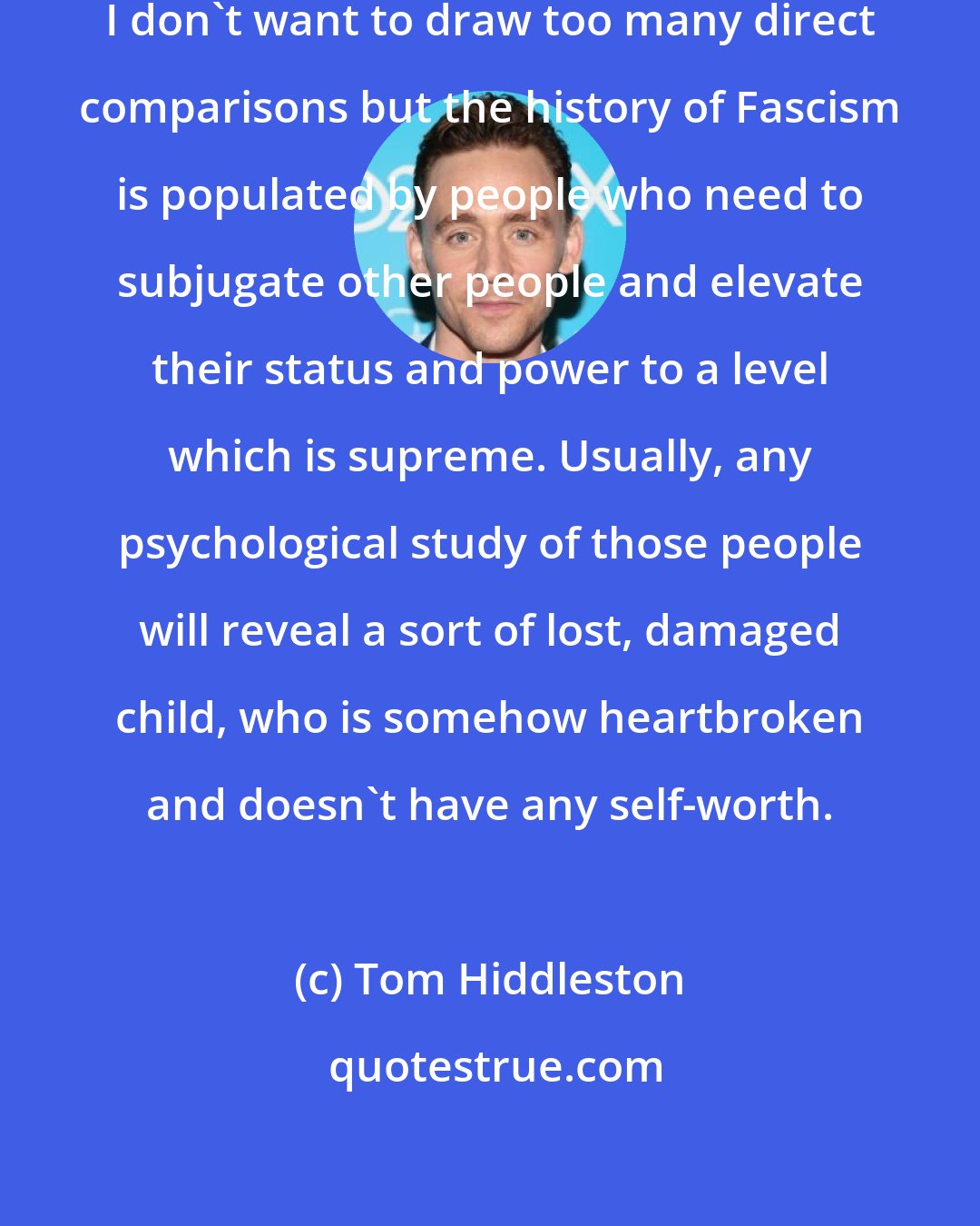 Tom Hiddleston: I don't want to name names because I don't want to draw too many direct comparisons but the history of Fascism is populated by people who need to subjugate other people and elevate their status and power to a level which is supreme. Usually, any psychological study of those people will reveal a sort of lost, damaged child, who is somehow heartbroken and doesn't have any self-worth.