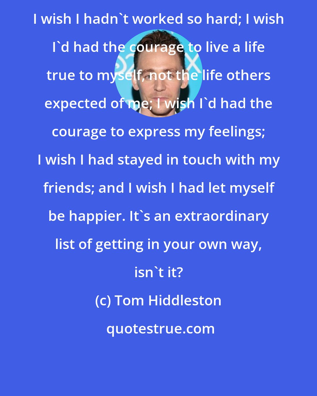 Tom Hiddleston: I wish I hadn't worked so hard; I wish I'd had the courage to live a life true to myself, not the life others expected of me; I wish I'd had the courage to express my feelings; I wish I had stayed in touch with my friends; and I wish I had let myself be happier. It's an extraordinary list of getting in your own way, isn't it?