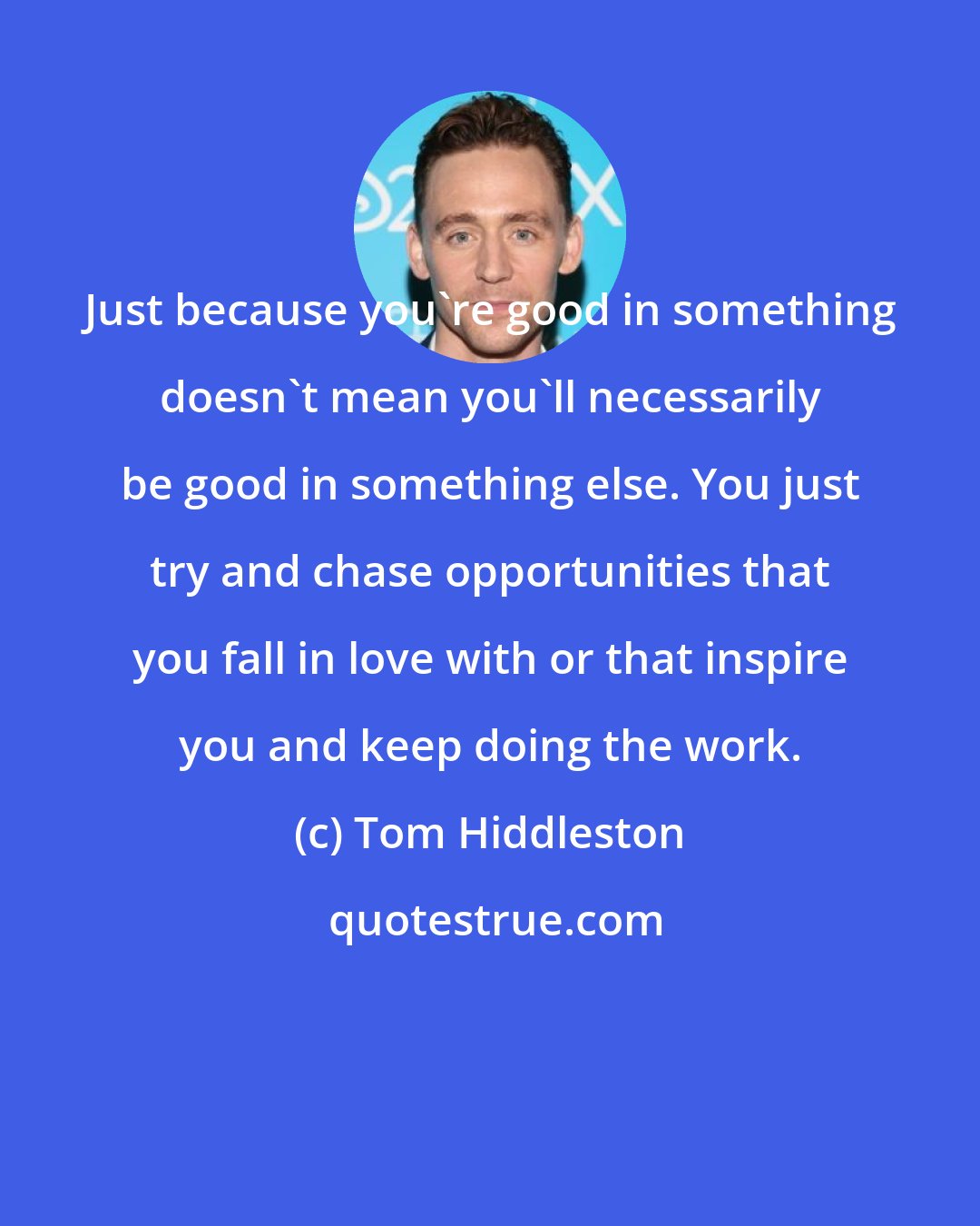 Tom Hiddleston: Just because you're good in something doesn't mean you'll necessarily be good in something else. You just try and chase opportunities that you fall in love with or that inspire you and keep doing the work.