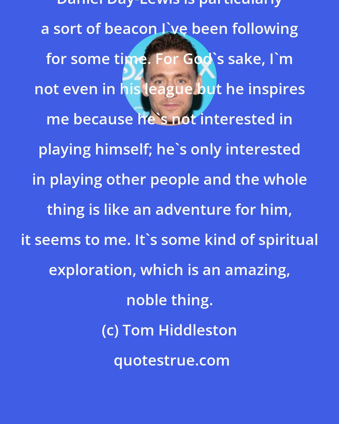 Tom Hiddleston: Daniel Day-Lewis is particularly a sort of beacon I've been following for some time. For God's sake, I'm not even in his league but he inspires me because he's not interested in playing himself; he's only interested in playing other people and the whole thing is like an adventure for him, it seems to me. It's some kind of spiritual exploration, which is an amazing, noble thing.