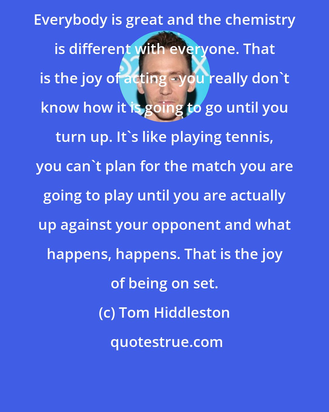 Tom Hiddleston: Everybody is great and the chemistry is different with everyone. That is the joy of acting - you really don't know how it is going to go until you turn up. It's like playing tennis, you can't plan for the match you are going to play until you are actually up against your opponent and what happens, happens. That is the joy of being on set.