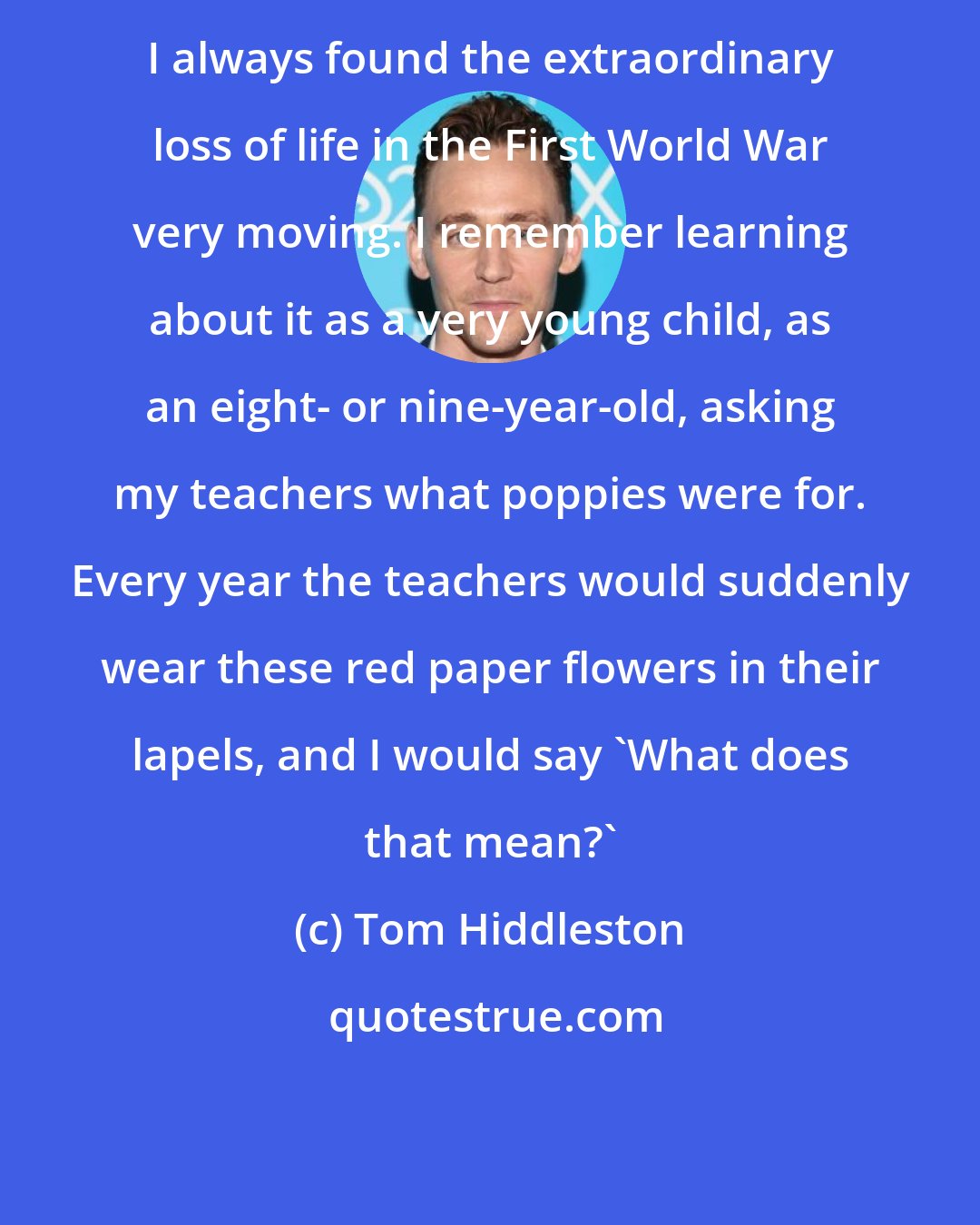 Tom Hiddleston: I always found the extraordinary loss of life in the First World War very moving. I remember learning about it as a very young child, as an eight- or nine-year-old, asking my teachers what poppies were for. Every year the teachers would suddenly wear these red paper flowers in their lapels, and I would say 'What does that mean?'
